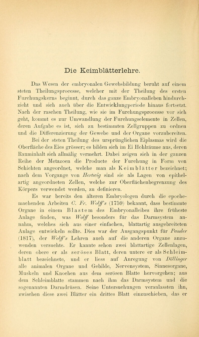 Das Wesen der embryonalen Gewebsbildung beruht auf einem steten Tbeilungsprocesse, welcher mit der Theilung des ersten Furchungskerns beginnt, durch das ganze Embryonalleben hindurch- zieht und sich auch über die Entwicklungperiode hinaus fortsetzt. Nach der raschen Theilung, wie sie im Furchungsprocesse vor sich geht, kommt es zur Umwandlung der Furchungselemente in Zellen, deren Aufgabe es ist, sich zu bestimmten Zellgruppen zu ordnen und die Diiferenzierung der Gewebe und der Organe vorzubereiten. Bei der steten Theilung des ursprünglichen Eiplasmas wird die Oberfläche des Eies grösser; es bilden sich im Ei Hohlräume aus, deren Rauminhalt sich allmälig vermehrt. Dabei zeigen sich in der ganzen Reihe der Metazoen die Producte der Furchung in Form von Schichten angeordnet, welche man als Keimblätter bezeichnet; nach dem Vorgange von Hertwig sind sie als Lagen von epithel- artig angeordneten Zellen, welche zur Oberfiächenbegrenzung des Körpers verwendet werden, zu definieren. Es war bereits den älteren Embryologen durch die epoche- machenden Arbeiten G. Fr. Wolfs (1759) bekannt, dass bestimmte Organe in einem Blastem des Embryonalleibes ihre früheste Anlage finden, was Wolf besonders für das Darmsystem an- nahm, welches sich aus einer einfachen, blattartig ausgebreiteten Anlage entwickeln sollte. Dies war der Ausgangspunkt für Pander (1817), der Wolfs Lehren auch auf die anderen Organe anzu- wenden versuchte. Er kannte schon zwei blattartige Zellenlagen, deren obere er als seröses Blatt, deren untere er als Schleim- blatt bezeichnete, und er liess auf Anregung von Böllinger alle animalen Organe und Gebilde, Nervensystem, Sinnesorgane, Muskeln und Knochen aus dem serösen Blatte hervorgehen; aus dem Schleimblatte stammen nach ihm das Darmsystem und die sogenannten Darmdrüsen. Seine Untersucliungen veranlassten ihn, zwischen diese zwei Blätter eni drittes Blatt einzuschieben, das er