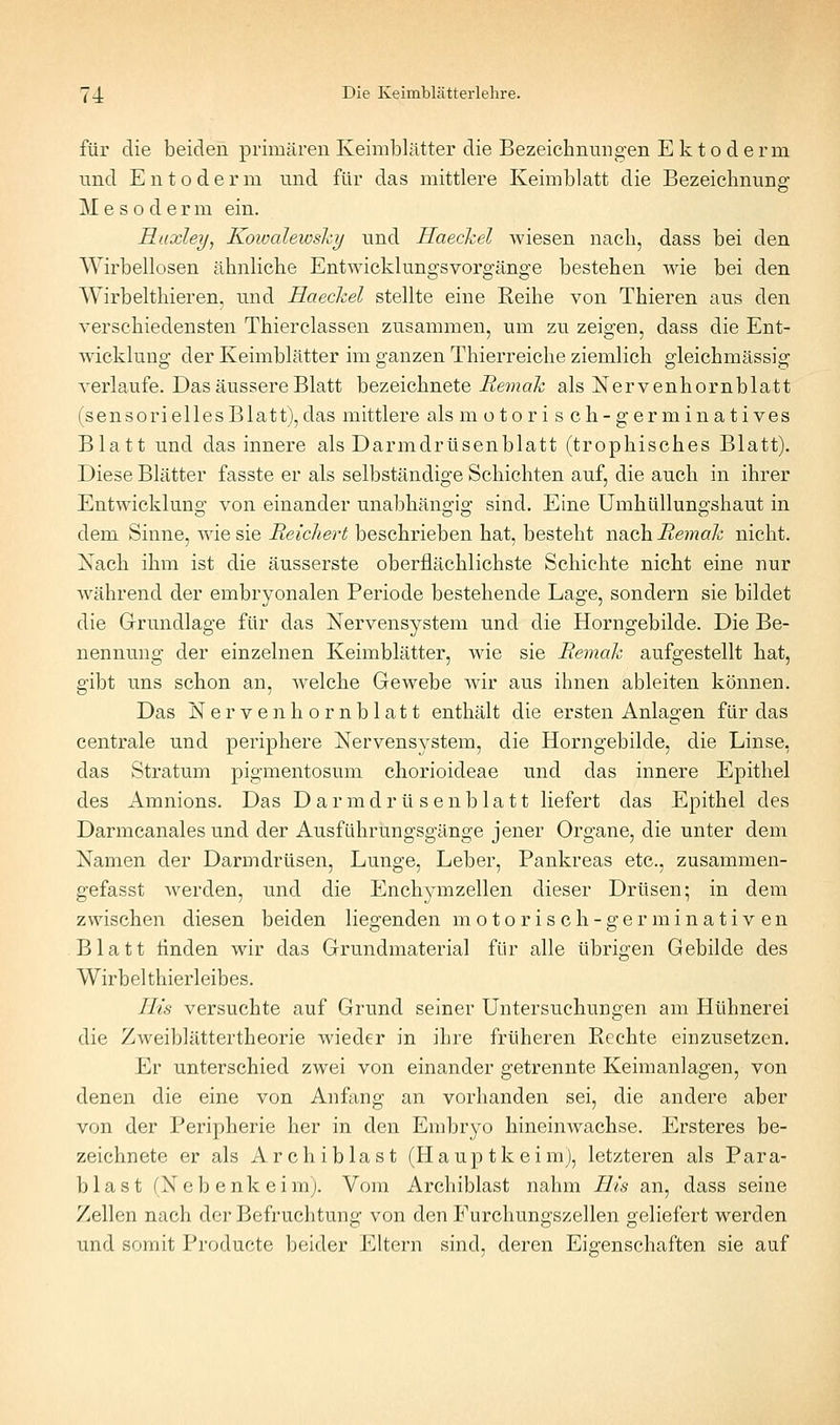 für die beiden primären Keimblätter die Bezeichnungen E k t o d e rm imd Entoderm und für das mittlere Keimblatt die Bezeichnung M e s o d e r m ein. Haxley, Kowalewshy und Haeckel wiesen nach, dass bei den Wirbellosen ähnliche Entwicklungsvorgänge bestehen wie bei den Wirbelthieren. und Haeckel stellte eine Reihe von Thieren aus den verschiedensten Thierclassen zusammen, um zu zeigen, dass die Ent- wicklung der Keimblätter im ganzen Thierreiche ziemlich gleichmässig verlaufe. Das äussere Blatt bezeichnete Remak als Nervenhornblatt (sensorielles Blatt), das mittlere als motorisch-germinatives Blatt und das innere als Darmdrüsenblatt (trophisches Blatt). Diese Blätter fasste er als selbständige Schichten auf, die auch in ihrer Entwicklung von einander unabhängig sind. Eine Umhüllungshaut in dem Sinne, wie sie Reichert beschrieben hat, besteht nach Remak nicht. Nach ihm ist die äusserste oberflächlichste Schichte nicht eine nur während der embryonalen Periode bestehende Lage, sondern sie bildet die Grundlage für das Nervensystem und die Horngebilde. Die Be- nennung der einzelnen Keimblätter, wie sie Remak aufgestellt hat, gibt uns schon an, welche Gewebe wir aus ihnen ableiten können. Das Nervenhornblatt enthält die ersten Anlagen für das centrale und periphere Nervensystem, die Horngebilde, die Linse, das Stratum pigmentosum chorioideae und das innere Epithel des Amnions. Das D a r m d r ü s e n b 1 a 11 liefert das Epithel des Darmcanales und der Ausführungsgänge jener Organe, die unter dem Namen der Darmdrüsen, Lunge, Leber, Pankreas etc., zusammen- gefasst werden, und die Enchymzellen dieser Drüsen; in dem zwischen diesen beiden liegenden motorisch-germinativen Blatt linden wir das Grundmaterial für alle übrigen Gebilde des Wirbel thierleibes. TIts versuchte auf Grund seiner Untersuchungen am Hühnerei die Zweiblättertheorie wieder in ihre früheren Rechte einzusetzen. Er unterschied zwei von einander getrennte Keimanlagen, von denen die eine von Anfang an vorhanden sei, die andere aber von der Peripherie her in den Embryo hineinwachse. Ersteres be- zeichnete er als Archi blast (Plaup tk eim), letzteren als Para- blast (Nebenkeimj. Vom Archiblast nahm Eis an, dass seine Zellen nach der Befruchtung von den Furchungszellen geliefert werden und somit Producte beider Eltern sind, deren Eigenschaften sie auf