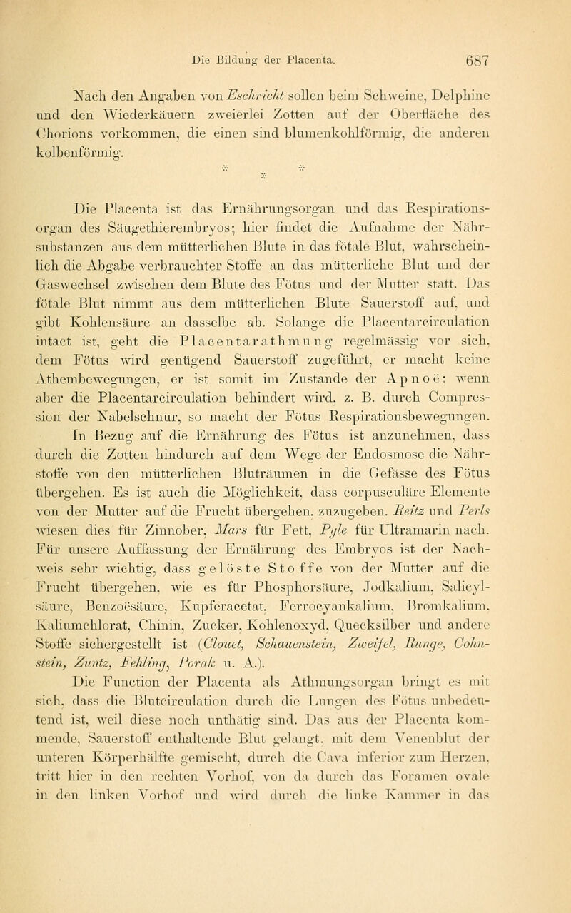 Nach den Angaben \on Eschricht sollen beim Schweine, Delphine und den Wiederkäuern zweierlei Zotten auf der Oberfläche des Chorions vorkommen, die einen sind blumenkohlförmig', die anderen kolbenfürmio'. Die Placenta ist das Ernährungsorgan und das Respirations- organ des Säugethierembryos; hier findet die Aufnahme der Nähr- substanzen aus dem mütterlichen Blute in das fötale Blut, wahrschein- lich die Abgabe verbrauchter Stoffe an das mütterliche Blut und der GasAvechsel zwischen dem Blute des Fötus und der Mutter statt. Das fötale Blut nimmt aus dem mütterlichen Blute Sauerstoff auf. und gibt Kohlensäure an dasselbe ab. Solange die Placentarcirculation intact ist, geht die Placentarathmung regelmässig vor sich, dem Fötus mrd genügend Sauerstoff zugeführt, er macht keine Athembewegungen, er ist somit im Zustande der A p n o ö; wenn aber die Placentarcirculation behindert wird, z. B. durch Compres- sion der Nabelschnur, so macht der Fötus Respirationsbewegungen. In Bezug auf die Ernährung des Fötus ist anzunehmen, dass durch die Zotten hindurch auf dem Wege der Endosmose die Nähr- stoffe von den mütterlichen Bluträumen in die Gefässe des Fötus übergehen. Es ist auch die Möglichkeit, dass corpusculäre Elemente von der Mutter auf die Frucht tibergehen, zuzugeben. Beüz und Perls wiesen dies für Zinnober, Mars für Fett, Ft/le für Ultramarin nach. Für unsere Auffassung der Ernährung des Embryos ist der Nach- Avcis sehr wichtig, dass gelöste Stoffe von der Mutter auf die Frucht übergehen, wie es für Phosphorsäure, Jodkalium, Salicyl- säure, Benzoesäure, Kupferacetat, Ferrocyankalium, Bromkaliuni. Kaliumchlorat, Chinin. Zucker, Kohlenoxyd, Quecksilber und andere Stoffe sichergestellt ist [Clouet, Schauenstein, Zicei-fel, Runge, Cokn- stein, Zuntz, Fehling^ Porah u. A.). Die Function der Placenta als Athmungsorgan bringt es mit sich, dass die Blutcirculation durch die Lungen des Fötus unbedeu- tend ist, weil diese noch unthätig sind. Das aus der Placenta kom- mende, Sauerstoff enthaltende Blut gelangt, mit dem Venenblut der unteren Körperhälfte gemischt, durch die Cava inferior zum Herzen. tritt hier in den rechten Vorhof. von da durch das Foramen ovale in den linken Vorhof und Avird durch die linke Kannner in das