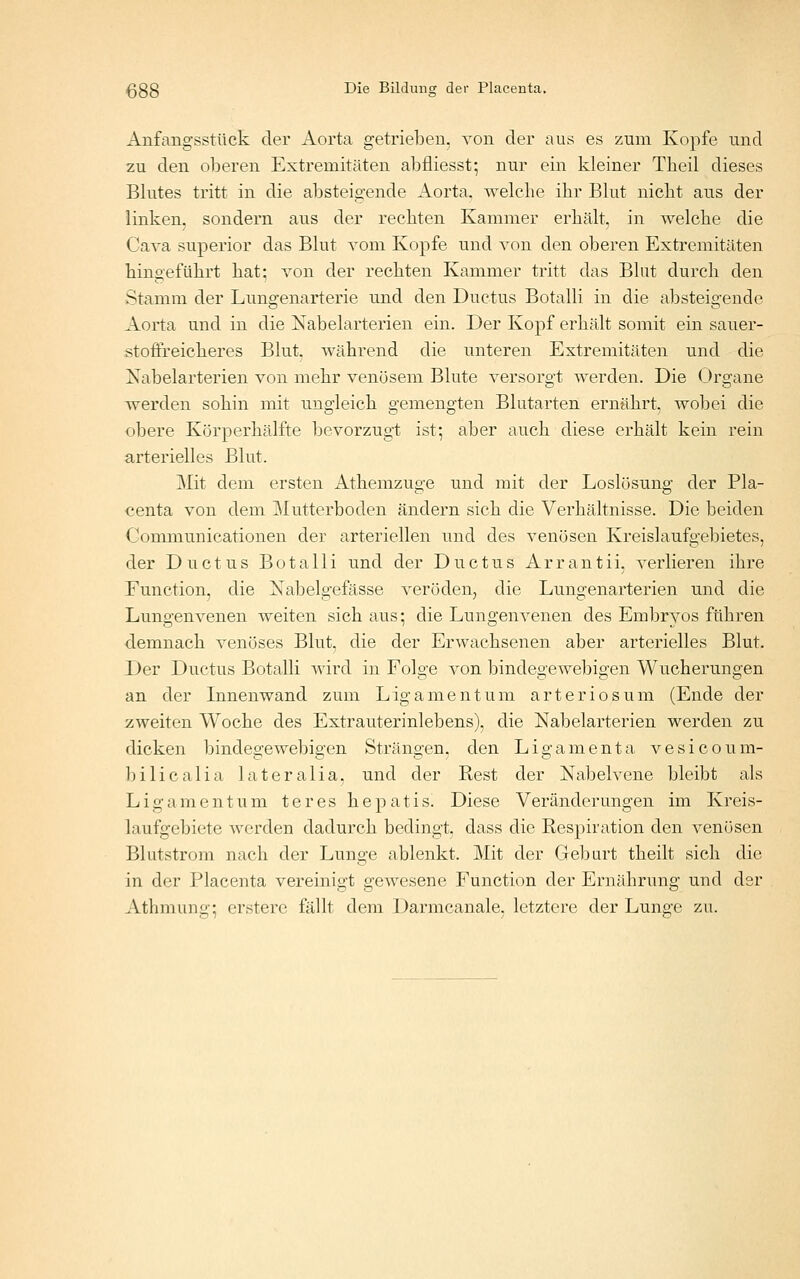 Anfangsstück der Aorta getrieben, von der aus es zum Kopfe und zu den oberen Extremitäten abfliesst; nur ein kleiner Tbeil dieses Blutes tritt in die absteigende Aorta, welche ihr Blut nicht aus der linken, sondern aus der rechten Kammer erhält, in welche die Cava superior das Blut vom Kopfe und von den oberen Extremitäten hingeführt hat; von der rechten Kammer tritt das Blut durch den Stamm der Lungenarterie und den Ductus Botalli in die absteigende Aorta und in die Nabelarterien ein. Der Kopf erhält somit ein sauer- stoffreickeres Blut. Avährend die unteren Extremitäten und die Xabelarterien von mehr venösem Blute versorgt werden. Die Organe werden sohin mit ungleich gemengten Blutarten ernährt, wobei die obere Körperhälfte bevorzugt ist; aber auch diese erhält kein rein arterielles Blut. Mit dem ersten Athemzuge und mit der Loslösung der Pla- centa von dem Mutterboden ändern sich die Verhältnisse. Die beiden Gommunicationen der arteriellen und des venösen Kreislaufgebietes, der Ductus Botalli und der Ductus Arrantii, verlieren ihre Function, die Xabelgefässe veröden, die Lungenarterien und die Lungenvenen weiten sich aus; die Lungenvenen des Embryos führen demnach venöses Blut, die der Erwachsenen aber arterielles Blut. Der Ductus Botalli wird in Folge von bindegewebigen Wucherungen an der Innenwand zum Ligamentum arteriosum (Ende der zweiten Woche des Extrauterinlebens), die Nabelarterien werden zu dicken bindegewebigen Strängen, den Ligamenta vesicoum- bilicalia lateralia, und der Rest der Nabelvene bleibt als Ligamentum teres hepatis. Diese Veränderungen im Kreis- laufgebiete werden dadurch bedingt, dass die Respiration den venösen Blutstrom nach der Lunge ablenkt. Mit der Geburt theilt sich die in der Placenta vereinigt gewesene Function der Ernährung und der Athmung; erstere fällt dem Darmcanale, letztere der Lunge zu.