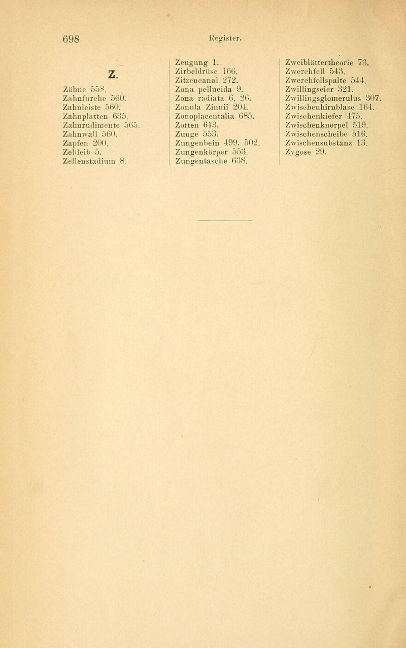 z. Zähne 55^. Zahnfurche 5(i0. Zahnleiste 560. Zahnplatten 635. Zahnruclimente 565. Zahnwall 560. Zapfen 200. Zellleib 5. Zellenstadium 8. Zeugung 1. Zirbeldrüse 166. Zitzencanal 272. Zona pellucida 9. Zona radiata 6, 26. Zonula Zinnii 204. Zonoplacentalia 685. Zotten 613. Zunge 553. Zungenhein 499, 502. Zungenkürper 553. Zungentasehe 638. Zweiblättertheorie 73. Zwerchfell 543. Zwerchfellspalte 544. Zwillingseier 321. Zwillingsglomerulus 307. Zwisehenhirnblase 164. Zwischenkiefer 475. Zwischenknorpel 519. Zwischenscheibe 516. Zwischensubstanz 13. Zygose 29.