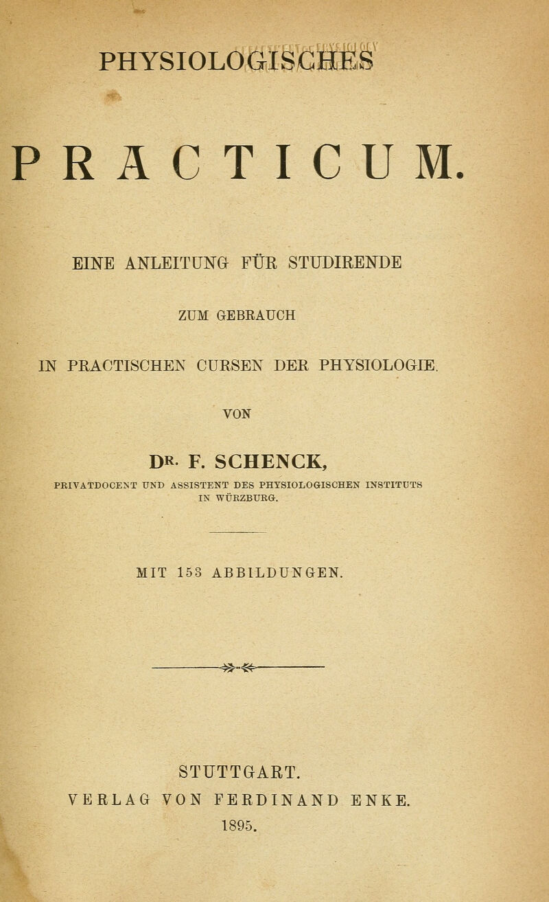 PHYSIOLOGISCHES PRÄCTICUM. EINE ANLEITUNG FÜR STUDIRENDE ZUM GEBRAUCH IN PRACTISCHEN CURSEN DER PHYSIOLOGIE. VON DR F. SCHENGK, PRIVATDOCENT UND ASSISTENT DES PHYSIOLOGISCHEN INSTITUTS IN WÜRZBURG. MIT 153 ABBILDUNGEN. -^~»>- STUTTGART. VERLAG VON FERDINAND ENKE. 1895.