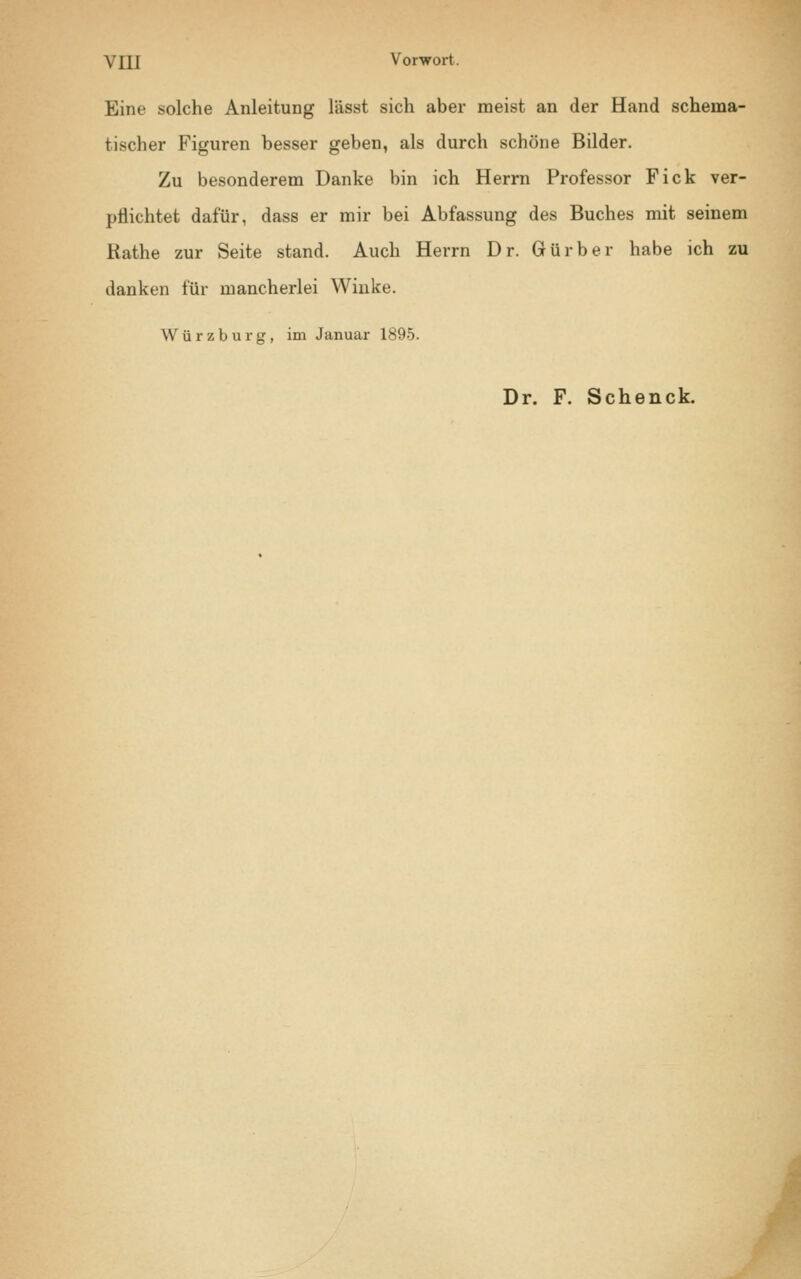 \ 111 Vorwort. Eine solche Anleitung l'ässt sich aber meist an der Hand schema- ticher Figuren besser geben, als durch schöne Bilder. Zu besonderem Danke bin ich Herrn Professor Fick ver- pflichtet dafür, dass er mir bei Abfassung des Buches mit seinem Käthe zur Seite stand. Auch Herrn Dr. Gürber habe ich zu danken für mancherlei Winke. Würzburg, im Januar 1895. Dr. F. Schenck.