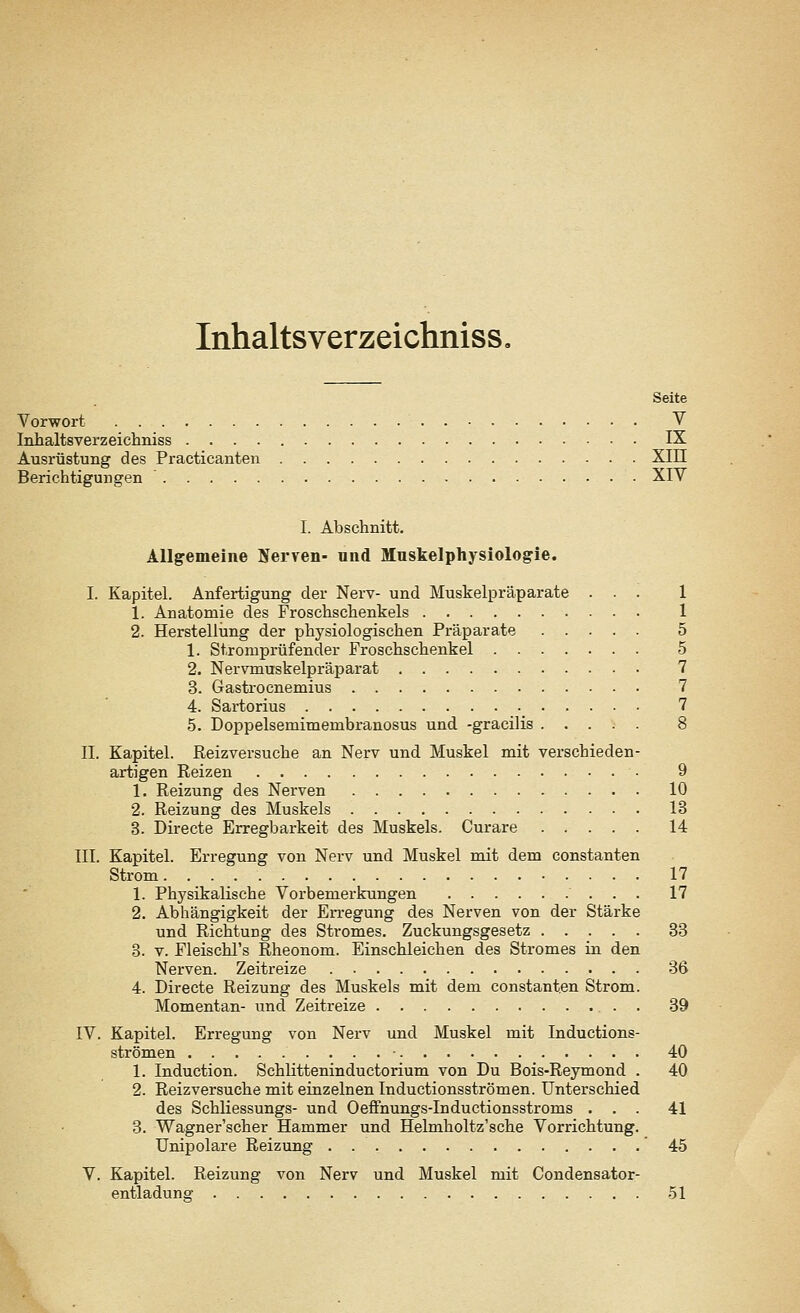 Inhaltsverzeichniss« Seite Vorwort V Inhaltsverzeichniss IX Ausrüstung des Practicanten XIII Berichtigungen ' XIV I. Abschnitt. Allgemeine Nerven- und Muskelphysiologie. I. Kapitel. Anfertigung der Nerv- und Muskelpräparate ... 1 1. Anatomie des Froschschenkels 1 2. Herstellung der physiologischen Präparate 5 1. Stromprüfender Froschschenkel 5 2. Nervmuskelpräparat 7 3. Gastrocnemius 7 4. Sartorius 7 5. Doppelsemimeinbranosus und -gracilis 8 IL Kapitel. Reizversuche an Nerv und Muskel mit verschieden- artigen Reizen ■ 9 1. Reizung des Nerven 10 2. Reizung des Muskels 13 3. Directe Erregbarkeit des Muskels. Curare 14 III. Kapitel. Erregung von Nerv und Muskel mit dem constanten Strom. 17 1. Physikalische Vorbemerkungen 17 2. Abhängigkeit der Erregung des Nerven von der Stärke und Richtung des Stromes. Zuckungsgesetz 33 3. v. Fleischl's Rheonom. Einschleichen des Stromes in den Nerven. Zeitreize 36 4. Directe Reizung des Muskels mit dem constanten Strom. Momentan- und Zeitreize . 39 IV. Kapitel. Erregung von Nerv und Muskel mit Inductions- strömen • 40 1. Induction. Schlitteninductorium von Du Bois-Reymond . 40 2. Reizversuche mit einzelnen Inductionsströmen. Unterschied des Schliessungs- und Oeffnungs-Inductionsstroms ... 41 3. Wagner'scher Hammer und Helmholtz'sche Vorrichtung. Unipolare Reizung 45 V. Kapitel. Reizung von Nerv und Muskel mit Condensator- entladuns- 51