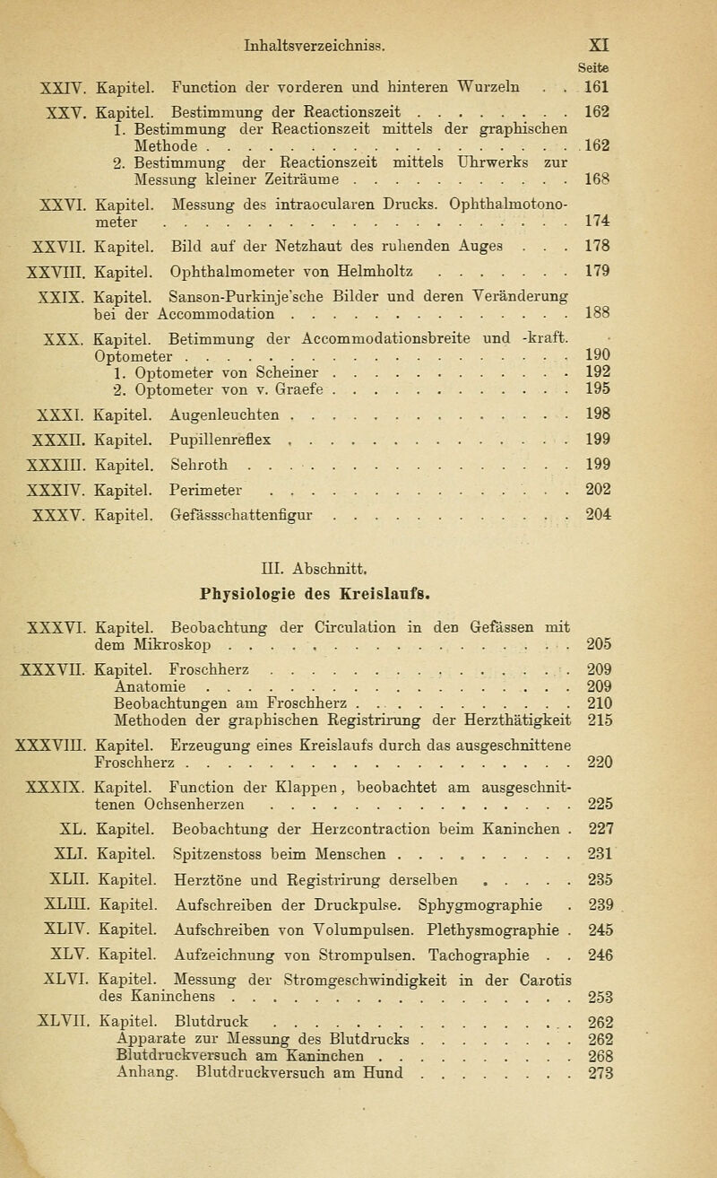 Seite XXIV. Kapitel. Function der vorderen und hinteren Wurzeln . . 161 XXV. Kapitel. Bestimmung der Reactionszeit 162 1. Bestimmung der Reactionszeit mittels der graphischen Methode 162 2. Bestimmung der Reactionszeit mittels Uhrwerks zur Messung kleiner Zeiträume 168 XXVI. Kapitel. Messung des intraocularen Drucks. Ophthalmotono- meter 174 XXVII. Kapitel. Bild auf der Netzhaut des ruhenden Auges . . . 178 XXVIII. Kapitel. Ophthalmometer von Helmholtz 179 XXIX. Kapitel. Sanson-Purkinje'sche Bilder und deren Veränderung bei der Accommodation 188 XXX. Kapitel. Betimmung der Accommodationsbreite und -kraft. Optometer 190 1. Optometer von Scheiner 192 2. Optometer von v. Graefe 195 XXXI. Kapitel. Augenleuchten 198 XXXH. Kapitel. Pupillenreflex 199 XXXIII. Kapitel. Sehroth 199 XXXIV. Kapitel. Perimeter 202 XXXV. Kapitel. Gefässschattenfigur .204 III. Abschnitt. Physiologie des Kreislaufs. XXXVI. Kapitel. Beobachtung der Circulation in den Gefässen mit dem Mikroskop 205 XXXVII. Kapitel. Froschherz 209 Anatomie 209 Beobachtungen am Froschherz 210 Methoden der graphischen Registrirung der Herzthätigkeit 215 XXXVIDI. Kapitel. Erzeugung eines Kreislaufs durch das ausgeschnittene Froschherz 220 XXXrX. Kapitel. Function der Klappen, beobachtet am ausgeschnit- tenen Ochsenherzen 225 XL. Kapitel. Beobachtung der Herzcontraction beim Kaninchen . 227 XLI. Kapitel. Spitzenstoss beim Menschen 231 XLII. Kapitel. Herztöne und Registrirung derselben 235 XL.ni. Kapitel. Aufschreiben der Druckpulse. Sphygmographie . 239 XLIV. Kapitel. Aufschreiben von Volumpulsen. Plethysmographie . 245 XLV. Kapitel. Aufzeichnung von Strompulsen. Tachographie . . 246 XLVI. Kapitel. Messung der Stromgeschwindigkeit in der Carotis des Kaninchens 253 XLVII. Kapitel. Blutdruck . 262 Apparate zur Messung des Blutdrucks 262 Blutdruckversuch am Kaninchen 268 Anhang. Blutdruckversuch am Hund 273