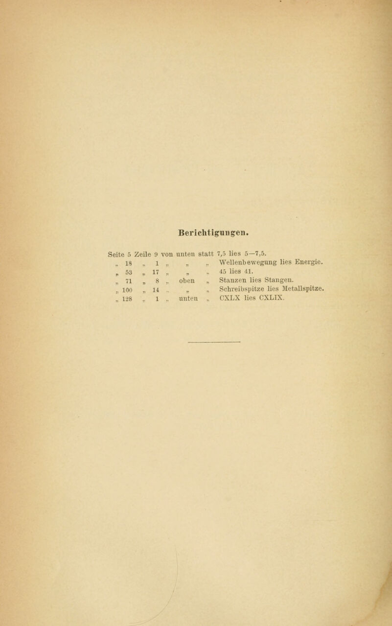 Berichtigungen. Seite 5 Zeile 9 .. 13 . 1 „ 53 n 17 .. 71 » 8 „ 100 * 11 .. 128 1 von unten statt 7,5 lies 5—7,5. „ .. Wellenbewegung lies Energie. „ .. 45 lies -ll. oben „ Stanzen lies Stangen. „ „ Schreibspitze lies Metallspitze. unten CXLX lies CXLIX.