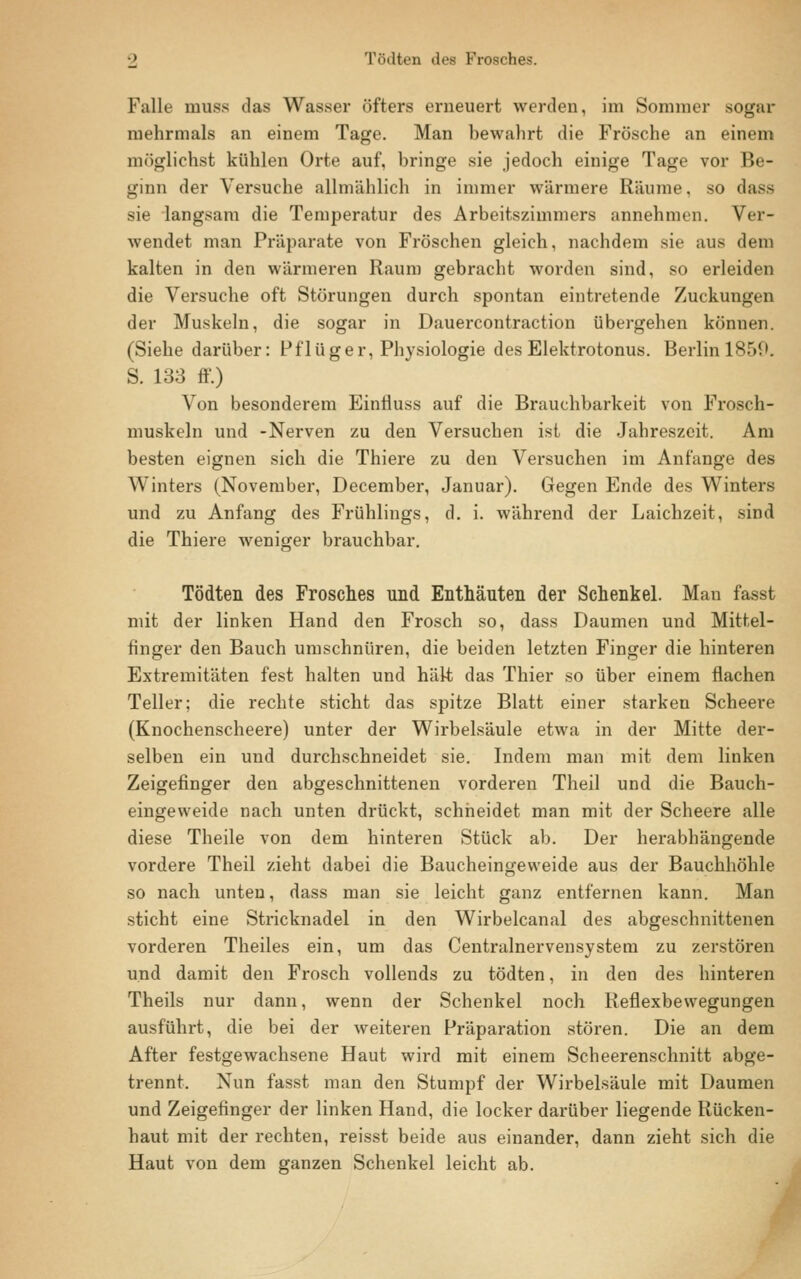 Falle muss das Wasser öfters erneuert werden, im Sommer sogar mehrmals an einem Tage. Man bewahrt die Frösche an einem möglichst kühlen Orte auf, bringe sie jedoch einige Tage vor Be- ginn der Versuche allmählich in immer wärmere Räume, so dass sie langsam die Temperatur des Arbeitszimmers annehmen. Ver- wendet man Präparate von Fröschen gleich, nachdem sie aus dem kalten in den wärmeren Raum gebracht worden sind, so erleiden die Versuche oft Störungen durch spontan eintretende Zuckungen der Muskeln, die sogar in Dauercontraction übergehen können. (Siehe darüber: Pflüger, Physiologie des Elektrotonus. Berlinl859. S. 133 ff.) Von besonderem Einfluss auf die Brauchbarkeit von Frosch- muskeln und -Nerven zu den Versuchen ist die Jahreszeit. Am besten eignen sich die Thiere zu den Versuchen im Anfange des Winters (November, December, Januar). Gegen Ende des Winters und zu Anfang des Frühlings, d. i. während der Laichzeit, sind die Thiere weniger brauchbar. Tödten des Frosches und Enthäuten der Schenkel. Man fasst mit der linken Hand den Frosch so, dass Daumen und Mittel- finger den Bauch umschnüren, die beiden letzten Finger die hinteren Extremitäten fest halten und hält das Thier so über einem flachen Teller; die rechte sticht das spitze Blatt einer starken Scheere (Knochenscheere) unter der Wirbelsäule etwa in der Mitte der- selben ein und durchschneidet sie. Indem man mit dem linken Zeigefinger den abgeschnittenen vorderen Theil und die Bauch- eingeweide nach unten drückt, schneidet man mit der Scheere alle diese Theile von dem hinteren Stück ab. Der herabhängende vordere Theil zieht dabei die Baucheingeweide aus der Bauchhöhle so nach unten, dass man sie leicht ganz entfernen kann. Man sticht eine Stricknadel in den Wirbelcanal des abgeschnittenen vorderen Theiles ein, um das Centralnervensystein zu zerstören und damit den Frosch vollends zu tödten, in den des hinteren Theils nur dann, wenn der Schenkel noch Reflexbewegungen ausführt, die bei der weiteren Präparation stören. Die an dem After festgewachsene Haut wird mit einem Scheerenschnitt abge- trennt. Nun fasst man den Stumpf der Wirbelsäule mit Daumen und Zeigefinger der linken Hand, die locker darüber liegende Rücken- haut mit der rechten, reisst beide aus einander, dann zieht sich die Haut von dem ganzen Schenkel leicht ab.