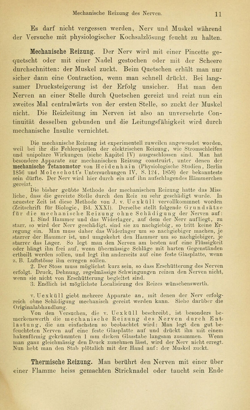 Mechanische Reizung des Nerven. ]_]_ Es darf nicht vergessen werden, Nerv und Muskel während der Versuche mit physiologischer Kochsalzlösung feucht zu halten. Mechanische Reizung. Der Nerv wird mit einer Pincette ge- quetscht oder mit einer Nadel gestochen oder mit der Scheere durchschnitten: der Muskel zuckt. Beim Quetschen erhält man nur sicher dann eine Contraction, wenn man schnell drückt. Bei lang- samer Drucksteigerung ist der Erfolg unsicher. Hat man den Nerven an einer Stelle durch Quetschen gereizt und reizt nun ein zweites Mal centralwärts von der ersten Stelle, so zuckt der Muskel nicht. Die Reizleitung im Nerven ist also an unversehrte Con- tinuität desselben gebunden und die Leitungsfähigkeit wird durch mechanische Insulte vernichtet. Die mechanische Reizung ist experimentell zuweilen angewendet worden, weil bei ihr die Fehlerquellen der elektrischen Reizung, wie Stromschleifen und unipolare Wirkungen (siehe Kapitel IV) ausgeschlossen sind. Man hat besondere Apparate zur mechanischen Reizung construirt, unter denen der mechanische Tetanomotor von Heidenhain (Physiologische Studien, Berlin 1856 und Moleschott's Untersuchungen IV, S. 124, 1858) der bekannteste sein dürfte. Der Nerv wird hier durch ein auf ihn aufschlagendes Hämmerchen gereizt. Die bisher geübte Methode der mechanischen Reizung hatte das Miss- liche, dass die gereizte Stelle durch den Reiz zu sehr geschädigt wurde. In neuester Zeit ist diese Methode von J. v. Uexküll vervollkommnet worden (Zeitschrift für Biologie, Bd. XXXI). Derselbe stellt folgende Grundsätze für die mechanische Reizung ohne Schädigung der Nerven auf: 1. Sind Hammer und das Widerlager, auf dem der Nerv aufliegt, zu starr, so wird der Nerv geschädigt, sind sie zu nachgiebig, so tritt keine Er- regung ein. Man muss daher das Widerlager um so nachgiebiger machen, je starrer der Hammer ist, und umgekehrt den Hammer um so nachgiebiger, je starrer das Lager. So legt man den Nerven am besten auf eine Flüssigkeit oder hängt ihn frei auf, wenn übermässige Schläge mit harten Gegenständen ertheilt werden sollen, und legt ihn anderseits auf eine feste Glasplatte, wenn z. B. Luftstösse ihn erregen sollen. 2. Der Stoss muss möglichst kurz sein, so dass Erschütterung des Nerven erfolgt. Druck, Dehnung, regelmässige Schwingungen reizen den Nerven nicht, wenn sie nicht von Erschütterung begleitet sind. 3. Endlich ist möglichste Localisirung des Reizes wünschenswerth. v. Uexküll giebt mehrere Apparate an, mit denen der Nerv erfolg- reich ohne Schädigung mechanisch gereizt werden kann. Siehe darüber die Originalabhandlung. Von den Versuchen, die v. Uexküll beschreibt, ist besonders be- merkenswerth die mechanische Reizung des Nerven durch Ent- lastung, die am einfachsten so beobachtet wird: Man legt den gut be- feuchteten Nerven auf eine feste Glasplatte auf und drückt ihn mit einem hakenförmig gekrümmten 1 mm dicken Glasstabe langsam zusammen. Wenn man ganz gleichmässig den Druck zunehmen lässt, wird der Nerv nicht erregt. Nun hebt man den Stab plötzlich mit der Hand auf: der Muskel zuckt. Thermische Reizung. Man berührt den Nerven mit einer über einer Flamme heiss gemachten Stricknadel oder taucht sein Ende