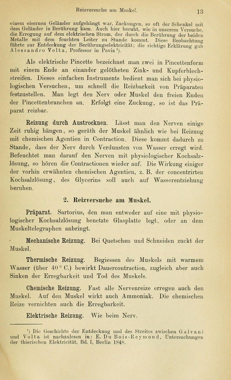 Reizversuche am Muskel. J3 einem eisernen Geländer aufgehängt war, Zuckungen, so oft der Schenkel mit dem Geländer in Berührung kam. Auch hier beruht, wie in unserem Versuche, die Erregung auf dem elektrischen Strom, der durch die Berührung der beiden Metalle mit dem feuchten Leiter zu Stande kommt. Diese Beobachtuno- führte zur Entdeckung der Berührungsel ektricität: die richtige Erklärung gab Alessandro Volta, Professor in Pavia1). Als elektrische Pincette bezeichnet man zwei in Pincettenform mit einem Ende an einander gelötheten Zink- und Kupferblech- streifen. Dieses einfachen Instruments bedient man sich bei physio- logischen Versuchen, um schnell die Reizbarkeit von Präparaten festzustellen. Man legt den Nerv oder Muskel den freien Enden der Pincettenbranchen an. Erfolgt eine Zuckung, so ist das Prä- parat reizbar. Reizung durch Austrocknen. Lässt man den Nerven einige Zeit ruhig hängen, so geräth der Muskel ähnlich wie bei Reizung mit chemischen Agentien in Contraction. Diese kommt dadurch zu Stande, dass der Nerv durch Verdunsten von Wasser erregt wird. Befeuchtet man darauf den Nerven mit physiologischer Kochsalz- lösung, so hören die Contractionen wieder auf. Die Wirkung einiger der vorhin erwähnten chemischen Agentien, z. B. der concentrirten Kochsalzlösung, des Glycerins soll auch auf Wasserentziehung beruhen. 2. Reizyersuche am Muskel. Präparat. Sartorius, den man entweder auf eine mit physio- logischer Kochsalzlösung benetzte Glasplatte legt, oder an dem Muskeltelegraphen anbringt. Mechanische Reizung. Bei Quetschen und Schneiden zuckt der Muskel. Thermische Reizung. Begiessen des Muskels mit warmem Wasser (über 40 ° C.) bewirkt Dauercontraction, zugleich aber auch Sinken der Erregbarkeit und Tod des Muskels. Chemische Reizung. Fast alle Nervenreize erregen auch den Muskel. Auf den Muskel wirkt auch Ammoniak. Die chemischen Reize vernichten auch die Erregbarkeit. Elektrische Reizung. Wie beim Nerv. r) Die Geschichte der Entdeckung udcI des Streites zwischen Galvani und Volta ist nachzulesen in: E. Du Bois-Rey mon d, Untersuchungen der thierischen Elektricität, Bd. I, Berlin 1848.