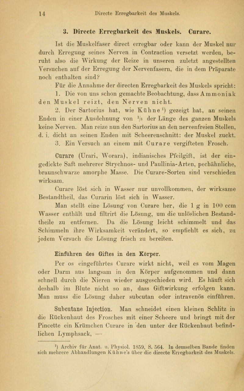 3. Directe Erregbarkeit des Muskels. Curare. Ist die Muskelfaser direct erregbar oder kann der Muskel nur durch Erregung seines Nerven in Contraction versetzt werden, be- ruht also die Wirkung der Reize in unseren zuletzt angestellten Versuchen auf der Erregung der Nervenfasern, die in dem Präparate noch enthalten sind? Für die Annahme der directen Erregbarkeit des Muskels spricht: 1. Die von uns schon gemachte Beobachtung, dass Ammoniak den Muskel reizt, den Nerven nicht. 2. Der Sartorius hat, wie Kühne1) gezeigt hat, an seinen Enden in einer Ausdehnung von 1J8 der Länge des ganzen Muskels keine Nerven. Man reize nun den Sartorius an den nervenfreien Stellen, d. i. dicht an seinen Enden mit Scheerenschnitt: der Muskel zuckt. 3. Ein Versuch an einem mit Curare vergifteten Frosch. Curare (Urari, Worara), indianisches Pfeilgift, ist der ein- gedickte Saft mehrerer Strychnos- und Paullinia-Arten, pechähnliche, braunschwarze amorphe Masse. Die Curare-Sorten sind verschieden wirksam. Curare löst sich in Wasser nur unvollkommen, der wirksame Bestandtheil, das Curarin löst sich in Wasser. Man stellt eine Lösung' von Curare her, die 1 g in 100 ccm Wasser enthält und filtrirt die Lösung, um die unlöslichen Bestand- teile zu entfernen. Da die Lösung leicht schimmelt und das Schimmeln ihre Wirksamkeit verändert, so empfiehlt es sich, zu jedem Versuch die Lösung frisch zu bereiten. Einführen des Giftes in den Körper. Per os eingeführtes Curare wirkt nicht, weil es vom Magen oder Darm aus langsam in den Körper aufgenommen und dann schnell durch die Nieren wieder ausgeschieden wird. Es häuft sich deshalb im Blute nicht so an, dass Giftwirkung erfolgen kann. Man muss die Lösung daher subcutan oder intravenös einführen. Subcutane Injection. Man schneidet einen kleinen Schlitz in die Rückenhaut des Frosches mit einer Scheere und bringt mit der Pincette ein Krümchen Curare in den unter der Rückenhaut befind- lichen Lymphsack, — ') Archiv für Anat. u. Physiol. 1859, S. 564. In demselben Bande finden sich mehrere Abhandlungen Kühne's über die directe Erregbarkeit des Muskels.
