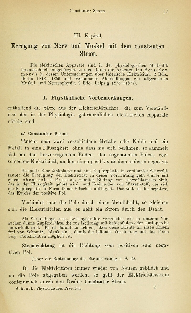 III. Kapitel. Erregung von Nerv und Muskel mit dem constanten Strom. Die elektrischen Apparate sind in der physiologischen Methodik hauptsächlich eingebürgert worden durch die Arbeiten Du Bois-Rey- mond's (s. dessen Untersuchungen über thieriscbe Elektricität, 2 Bde., Berlin 1848 —1859 und Gesammelte Abhandlungen zur allgemeinen Muskel- und Nervenphysik, 2 Bde., Leipzig 1875—1877). 1. Physikalische Vorbemerkungen, enthaltend die Sätze aus der Elektricitätslehre, die zum Verständ- niss der in der Physiologie gebräuchlichen elektrischen Apparate nöthig sind. a) Constanter Strom. Taucht man zwei verschiedene Metalle oder Kohle und ein Metall in eine Flüssigkeit, ohne dass sie sich berühren, so sammelt sich an den hervorragenden Enden, den sogenannten Polen, ver- schiedene Elektricität, an dem einen positive, an dem anderen negative. Beispiel: Eine Zinkplatte und eine Kupferplatte in verdünnter Schwefel- säure; die Erzeugung der Elektricität in dieser Vorrichtung geht einher mit einem chemischen Process, nämlich Bildung von schwefelsaurem Zink, das in der Flüssigkeit gelöst wird, und Freiwerden von Wasserstoff, der sich der Kupferplatte in Form feiner Bläschen auflagert. Das Zink ist der negative, das Kupfer der positive Pol. Verbindet man die Pole durch einen Metalldraht, so gleichen sich die Elektricitäten aus, es geht ein Strom durch den Draht. Als Verbindungs- resp. Leitungsdrähte verwenden wir in unseren Ver- suchen dünne Kupferdrähte, die zur Isolirung mit Seidenfäden oder Guttapercha umwickelt sind. Es ist darauf zu achten, dass diese Drähte an ihren Enden frei von Schmutz, blank sind, damit die leitende Verbindung mit den Polen resp. Polschrauben möglich ist. Stromriclituiig ist die Richtung vom positiven zum nega- tiven Pol. lieber die Bestimmung der Stromrichtung s. S. 29. Da die Elektricitäten immer wieder von Neuem gebildet und an die Pole abgegeben werden, so geht der Elektricitätsstrom continuirlich durch den Draht: Constanter Strom. Schenck, Physiologisches Practicum. 2
