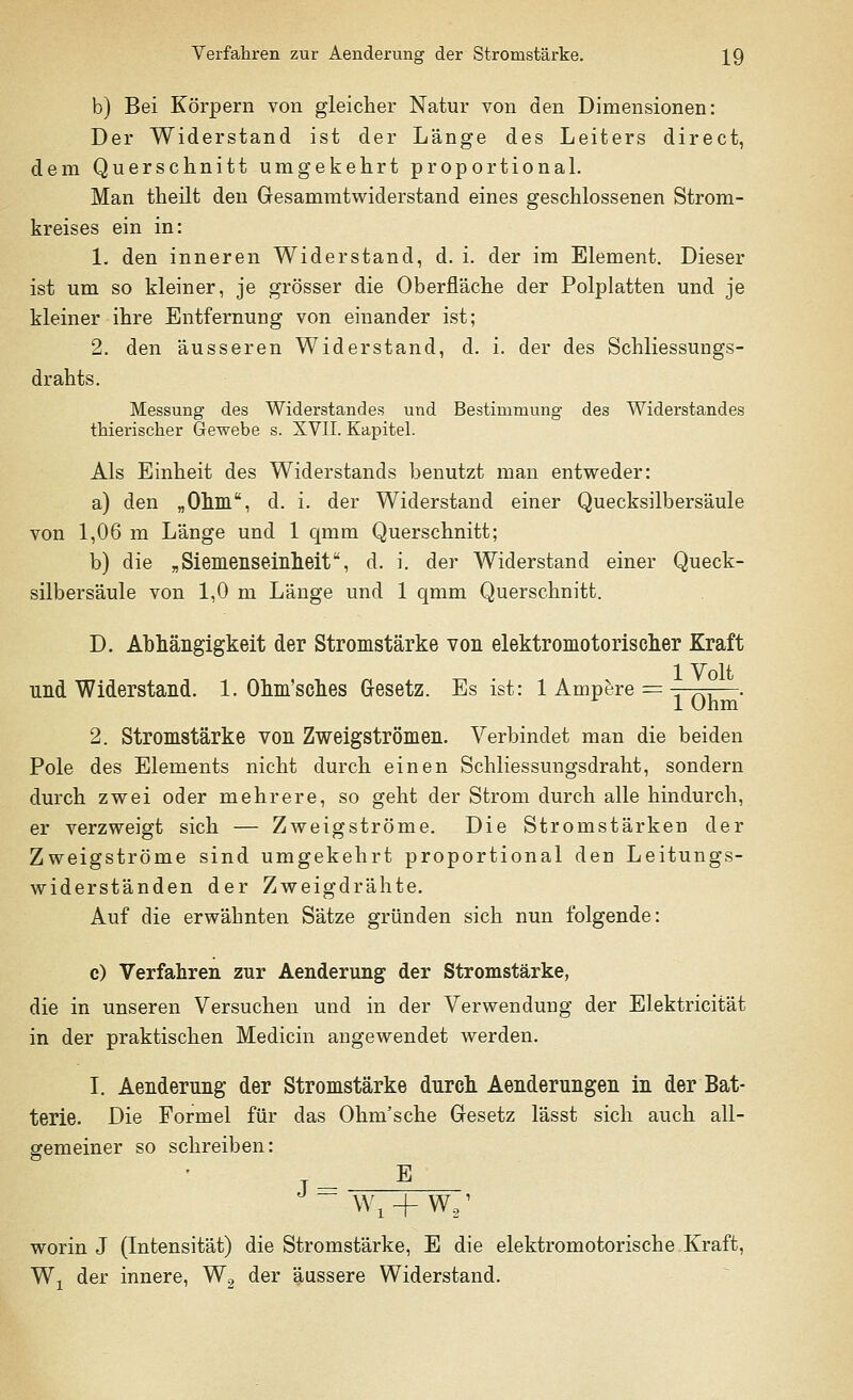 b) Bei Körpern von gleicher Natur von den Dimensionen: Der Widerstand ist der Länge des Leiters direct, dem Querschnitt umgekehrt proportional. Man theilt den Gresammtwiderstand eines geschlossenen Strom- kreises ein in: 1. den inneren Widerstand, d. i. der im Element. Dieser ist um so kleiner, je grösser die Oberfläche der Polplatten und je kleiner ihre Entfernung von einander ist; 2. den äusseren Widerstand, d. i. der des Schliessungs- drahts. Messung des Widerstandes und Bestimmung des Widerstandes thieriscker Gewebe s. XVII. Kapitel. Als Einheit des Widerstands benutzt man entweder: a) den „Ohm, d. i. der Widerstand einer Quecksilbersäule von 1,06 m Länge und 1 qmm Querschnitt; b) die „ Siemenseinheit, d. i. der Widerstand einer Queck- silbersäule von 1,0 m Länge und 1 qmm Querschnitt. D. Abhängigkeit der Stromstärke von elektromotorischer Kraft nnd Widerstand. 1. Ohm'sches Gesetz. Es ist: 1 Ampere = -r-pn—. 1 Ohm 2. Stromstärke von Zweigströmen. Verbindet man die beiden Pole des Elements nicht durch einen Schliessungsdraht, sondern durch zwei oder mehrere, so geht der Strom durch alle hindurch, er verzweigt sich — Zweigströme. Die Stromstärken der Zweigströme sind umgekehrt proportional den Leitungs- widerständen der Zweigdrähte. Auf die erwähnten Sätze gründen sich nun folgende: c) Verfahren zur Aenderung der Stromstärke, die in unseren Versuchen und in der Verwendung der Elektricität in der praktischen Medicin angewendet werden. I. Aenderung der Stromstärke durch Aenderungen in der Bat- terie. Die Formel für das Ohm'sche Gresetz lässt sich auch all- gemeiner so schreiben: j_ 5 J~ Wjl + W,' worin J (Intensität) die Stromstärke, E die elektromotorische Kraft, Wx der innere, W2 der äussere Widerstand.