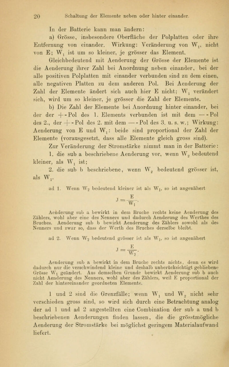 In der Batterie kann man ändern: a) Grösse, insbesondere Oberfläche der Polplatten oder ihre Entfernung von einander. Wirkung: Veränderung von W,. nicht von E; Wx ist um so kleiner, je grösser das Element. Gleichbedeutend mit Aenderung der Grösse der Elemente ist die Aenderung ihrer Zahl bei Anordnung neben einander, bei der alle positiven Polplatten mit einander verbunden sind zu dem einen, alle negativen Platten zu dem anderen Pol. Bei Aenderung der Zahl der Elemente ändert sich auch hier E nicht: W, verändert sich, wird um so kleiner, je grösser die Zahl der Elemente. b) Die Zahl der Elemente bei Anordnung hinter einander, bei der der -f~P°l des 1. Elements verbunden ist mit dem Pol des 2., der -j--Pol des 2. mit dem Pol des 3. u. s. w.: Wirkung: Aenderung von E und Wt: beide sind proportional der Zahl der Elemente (vorausgesetzt, dass alle Elemente gleich gross sind). Zur Veränderung der Stromstärke nimmt man in der Batterie: 1. die sub a beschriebene Aenderung vor, wenn W2 bedeutend kleiner, als W2 ist: 2. die sub b beschriebene, wenn W2 bedeutend grösser ist, als Wr ad 1. Wenn Wg bedeutend kleiner ist als W1( so ist angenähert 1 Wj • Aenderung sub a bewirkt in dem Bruche rechts keine Aenderung des Zählers, wohl aber eine des Nenners und dadurch Aenderung des Werthea des Bruches. Aenderung sub b bewirkt Aenderung des Zählers sowohl als des Nenners und zwar so, dass der Werth des Bruches derselbe bleibt. ad 2. Wenn Wo bedeutend grösser i<t als W,. so ist angenähert j_JL ' - W2 • Aenderung sub a bewirkt in dem Bruche rechts nichts • denn es wird dadurch nur die verschwindend kleine und deshalb unberücksichtigt gebliebene Grösse Wj geändert. Aus demselben Grunde bewirkt Aenderung sub b auch nicht Aenderung des Nenners, wohl aber des Zählers, weil E proportional der Zahl der hintereinander geordneten Elemente. 1 und 2 sind die Grenzfälle: wenn Wx und W2 nicht sehr verschieden gross sind, so wird sich durch eine Betrachtung analog der ad 1 und ad 2 angestellten eine Combination der sub a und b beschriebenen Aenderungen finden lassen, die die grösstmögliche Aenderung der Stromstärke bei möglichst geringem Materialaufwand liefert.