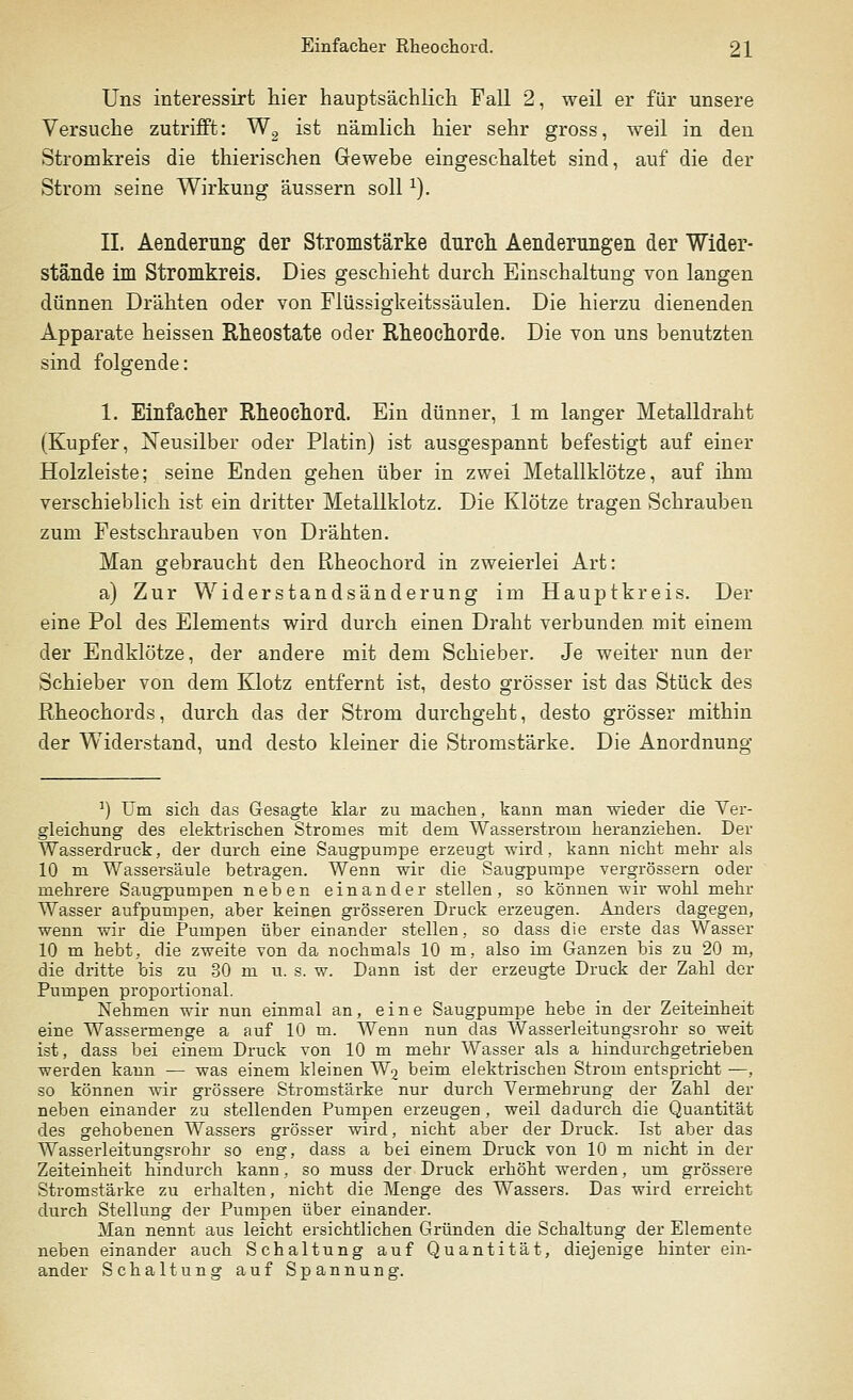 Uns interessirt hier hauptsächlich Fall 2, weil er für unsere Versuche zutrifft: W2 ist nämlich hier sehr gross, weil in den Stromkreis die thierischen Gewebe eingeschaltet sind, auf die der Strom seine Wirkung äussern sollx). IL Aenderimg der Stromstärke durch Aenderungen der Wider- stände im Stromkreis. Dies geschieht durch Einschaltung von langen dünnen Drähten oder von Flüssigkeitssäulen. Die hierzu dienenden Apparate heissen Rheostate oder Rheochorde. Die von uns benutzten sind folgende: 1. Einfacher Rheoehord. Ein dünner, 1 m langer Metalldraht (Kupfer, Neusilber oder Platin) ist ausgespannt befestigt auf einer Holzleiste; seine Enden gehen über in zwei Metallklötze, auf ihm verschieblich ist ein dritter Metallklotz. Die Klötze tragen Schrauben zum Festschrauben von Drähten. Man gebraucht den Rheoehord in zweierlei Art: a) Zur Widerstandsänderung im Hauptkreis. Der eine Pol des Elements wird durch einen Draht verbunden mit einem der Endklötze, der andere mit dem Schieber. Je weiter nun der Schieber von dem Klotz entfernt ist, desto grösser ist das Stück des Rheochords, durch das der Strom durchgeht, desto grösser mithin der Widerstand, und desto kleiner die Stromstärke. Die Anordnung n) Um sich das Gesagte Mar zu machen, kann man wieder die Ver- gleichung des elektrischen Stromes mit dem Wasserstrom heranziehen. Der Wasserdruck, der durch eine Saugpumpe erzeugt wird, kann nicht mehr als 10 m Wassersäule betragen. Wenn wir die Saugpumpe vergrössern oder mehrere Saugpumpen neben einander stellen, so können wir wohl mehr Wasser aufpumpen, aber keinen grösseren Druck erzeugen. Anders dagegen, wenn wir die Pumpen über einander stellen, so dass die erste das Wasser 10 m hebt, die zweite von da nochmals 10 m, also im Ganzen bis zu 20 m, die dritte bis zu 30 m u. s. w. Dann ist der erzeugte Druck der Zahl der Pumpen proportional. Nehmen wir nun einmal an, eine Saugpumpe hebe in der Zeiteinheit eine Wassermenge a auf 10 m. Wenn nun das Wasserleitungsrohr so weit ist, dass bei einem Druck von 10 m mehr Wasser als a hindurchgetrieben werden kann — was einem kleinen W2 beim elektrischen Sh-om entspricht —, so können wir grössere Stromstärke nur durch Vermehrung der Zahl der neben einander zu stellenden Pumpen erzeugen , weil dadurch die Quantität des gehobenen Wassers grösser wird, nicht aber der Druck. Ist aber das Wasserleitungsrohr so eng, dass a bei einem Druck von 10 m nicht in der Zeiteinheit hindurch kann, so muss der Druck erhöht werden, um grössere Stromstärke zu erhalten, nicht die Menge des Wassers. Das wird erreicht durch Stellung der Pumpen über einander. Man nennt aus leicht ersichtlichen Gründen die Schaltung der Elemente neben einander auch Schaltung auf Quantität, diejenige hinter ein- ander Schaltung auf Spannung.