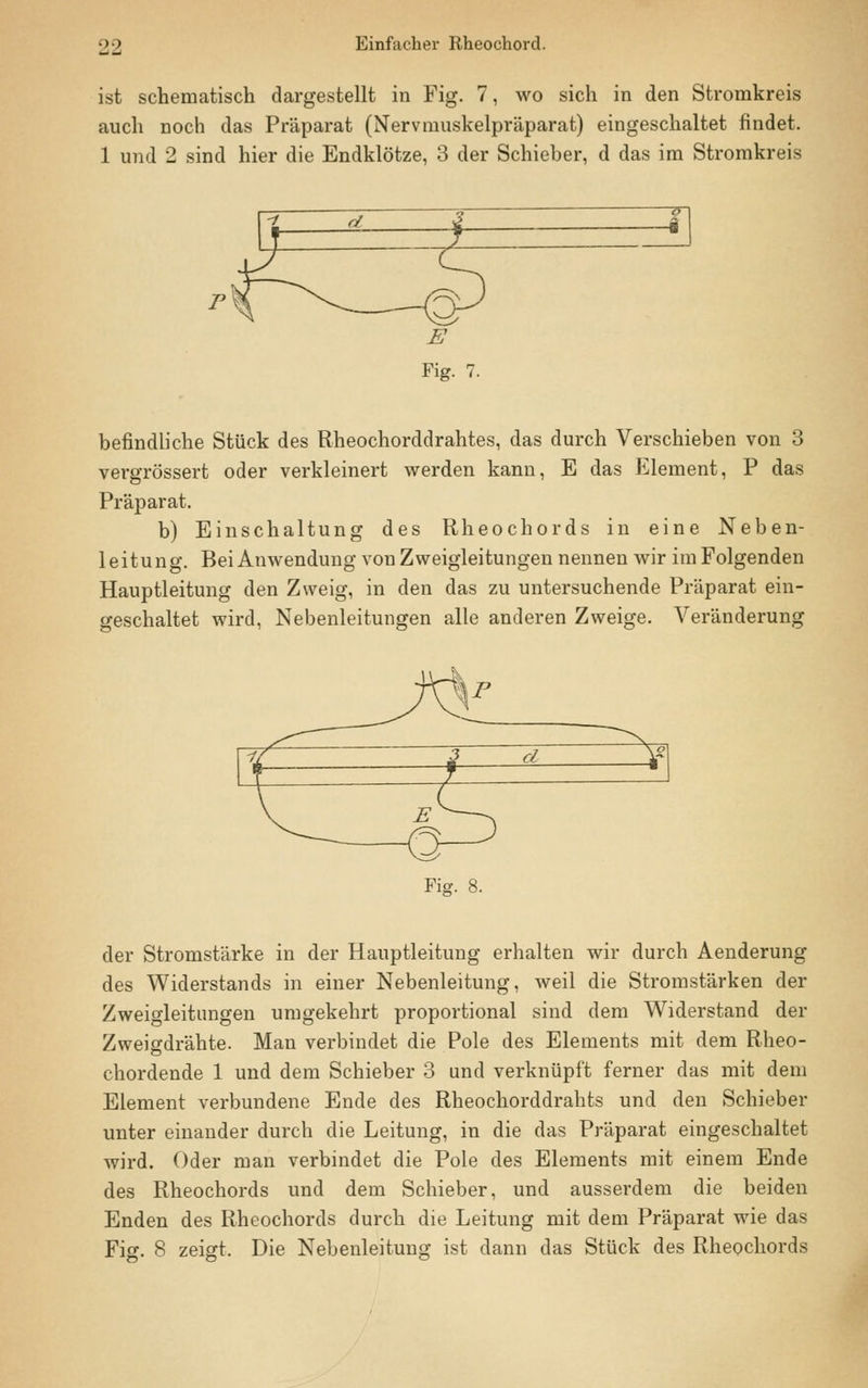 ist schematisch dargestellt in Fig. 7, wo sich in den Stromkreis auch noch das Präparat (Nervmuskelpräparat) eingeschaltet findet. 1 und 2 sind hier die Endklötze, 3 der Schieber, d das im Stromkreis befindliche Stück des Rheochorddrahtes, das durch Verschieben von 3 vergrössert oder verkleinert werden kann, E das Element, P das Präparat. b) Einschaltung des Rheochords in eine Neben- leitung. Bei Anwendung von Zweigleitungen nennen wir im Folgenden Hauptleitung den Zweig, in den das zu untersuchende Präparat ein- geschaltet wird, Nebenleitungen alle anderen Zweige. Veränderung Fig. 8. der Stromstärke in der Hauptleitung erhalten wir durch Aenderung des Widerstands in einer Nebenleitung, weil die Stromstärken der Zweigleitungen umgekehrt proportional sind dem Widerstand der Zweigdrähte. Man verbindet die Pole des Elements mit dem Rheo- chordende 1 und dem Schieber 3 und verknüpft ferner das mit dem Element verbundene Ende des Rheochorddrahts und den Schieber unter einander durch die Leitung, in die das Präparat eingeschaltet wird. Oder man verbindet die Pole des Elements mit einem Ende des Rheochords und dem Schieber, und ausserdem die beiden Enden des Rheochords durch die Leitung mit dem Präparat wie das Fig. 8 zeigt. Die Nebenleitung ist dann das Stück des Rheochords