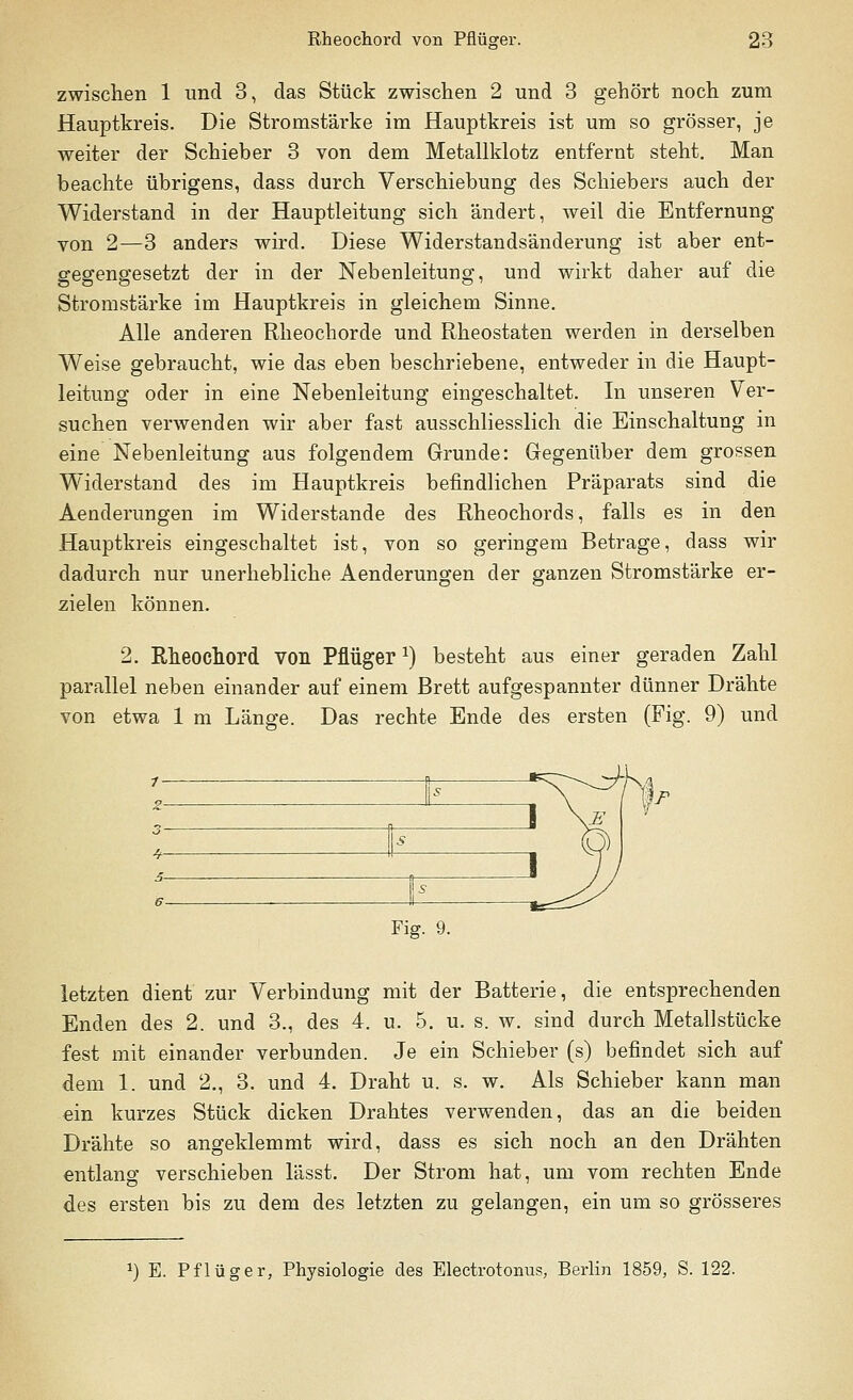 zwischen 1 und 3, das Stück zwischen 2 und 3 gehört noch zum Hauptkreis. Die Stromstärke im Hauptkreis ist um so grösser, je weiter der Schieber 3 von dem Metallklotz entfernt steht. Man beachte übrigens, dass durch Verschiebung des Schiebers auch der Widerstand in der Hauptleitung sich ändert, weil die Entfernung von 2—3 anders wird. Diese Widerstandsänderung ist aber ent- gegengesetzt der in der Nebenleitung, und wirkt daher auf die Stromstärke im Hauptkreis in gleichem Sinne. Alle anderen Rheochorde und Rheostaten werden in derselben Weise gebraucht, wie das eben beschriebene, entweder in die Haupt- leitung oder in eine Nebenleitung eingeschaltet. In unseren Ver- suchen verwenden wir aber fast ausschliesslich die Einschaltung in eine Nebenleitung aus folgendem Grunde: Gegenüber dem grossen Widerstand des im Hauptkreis befindlichen Präparats sind die Aenderungen im Widerstände des Rheochords, falls es in den Hauptkreis eingeschaltet ist, von so geringem Betrage, dass wir dadurch nur unerhebliche Aenderungen der ganzen Stromstärke er- zielen können. 2. Rheochord von Pflüger *) besteht aus einer geraden Zahl parallel neben einander auf einem Brett aufgespannter dünner Drähte von etwa 1 m Länge. Das rechte Ende des ersten (Fig. 9) und \S _ Jj R 1 Fig. 9. letzten dient zur Verbindung mit der Batterie, die entsprechenden Enden des 2. und 3., des 4. u. 5. u. s. w. sind durch Metallstücke fest mit einander verbunden. Je ein Schieber (s) befindet sich auf dem 1. und 2., 3. und 4. Draht u. s. w. Als Schieber kann man ein kurzes Stück dicken Drahtes verwenden, das an die beiden Drähte so angeklemmt wird, dass es sich noch an den Drähten entlang verschieben lässt. Der Strom hat, um vom rechten Ende des ersten bis zu dem des letzten zu gelangen, ein um so grösseres *) E. Pflüger, Physiologie des Electrotonus, Berlin 1859, S. 122.