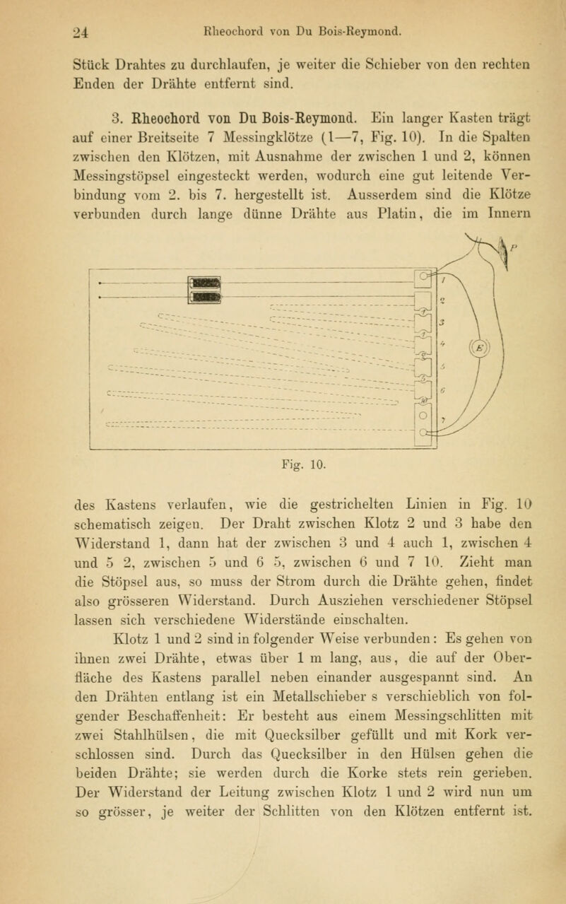 Stück Drahtes zu durchlaufen, je weiter die Schieber von den rechten Enden der Drähte entfernt sind. 3. Rheochord von Du Bois-Reymond. Ein langer Kasten trägt auf einer Breitseite 7 Messingklötze (1—7, Fig. 10). In die Spalten zwischen den Klötzen, mit Ausnahme der zwischen 1 und 2, können Messingstöpsel eingesteckt werden, wodurch eine gut leitende Ver- bindung vom _. bis 7. hergestellt ist. Ausserdem sind die Klötze verbunden durch lange dünne Drähte aus Platin, die im Innern Fig. 10. des Kastens verlaufen, wie die gestrichelten Linien in Fig. 10 schematisch zeigen. Der Draht zwischen Klotz 2 und 3 habe den Widerstand 1, dann hat der zwischen 3 und 4 auch 1, zwischen 4 und 5 2, zwischen 5 und 6 5, zwischen 6 und 7 10. Zieht man die Stöpsel aus, so muss der Strom durch die Drähte gehen, findet also grösseren Widerstand. Durch Ausziehen verschiedener Stöpsel lassen sich verschiedene Widerstände einschalten. Klotz 1 und 2 sind in folgender Weise verbunden: Es gehen von ihnen zwei Drähte, etwas über 1 m lang, aus, die auf der Ober- fläche des Kastens parallel neben einander ausgespannt sind. An den Drähten entlang ist ein Metallschieber s verschieblich von fol- gender Beschaffenheit: Er besteht aus einem Messingschlitten mit zwei Stahlhülsen, die mit Quecksilber gefüllt und mit Kork ver- schlossen sind. Durch das Quecksilber in den Hülsen gehen die beiden Drähte; sie werden durch die Korke stets rein gerieben. Der Widerstand der Leitung zwischen Klotz 1 und 2 wird nun um so grösser, je weiter der Schlitten von den Klötzen entfernt ist.