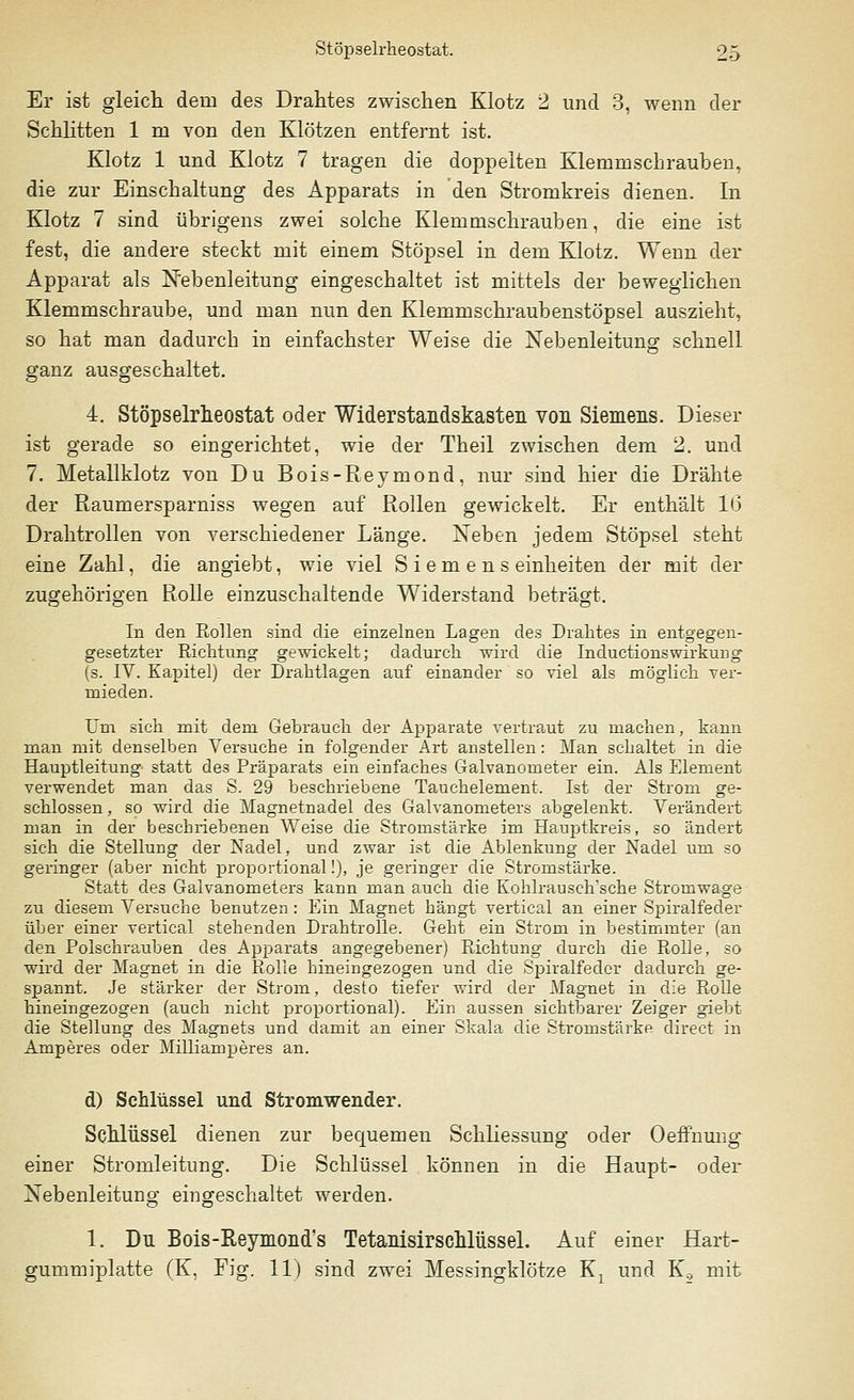 Er ist gleich dein des Drahtes zwischen Klotz 2 und 3, wenn der Schlitten 1 m von den Klötzen entfernt ist. Klotz 1 und Klotz 7 tragen die doppelten Klemmschrauben, die zur Einschaltung des Apparats in den Stromkreis dienen. In Klotz 7 sind übrigens zwei solche Klemmschrauben, die eine ist fest, die andere steckt mit einem Stöpsel in dem Klotz. Wenn der Apparat als Nebenleitung eingeschaltet ist mittels der beweglichen Klemmschraube, und man nun den Klemmschraubenstöpsel auszieht, so hat man dadurch in einfachster Weise die Nebenleitung schnell ganz ausgeschaltet. 4. Stöpselrheostat oder Widerstandskasten von Siemens. Dieser ist gerade so eingerichtet, wie der Theil zwischen dem 2. und 7. Metallklotz von Du Bois-Reymond, nur sind hier die Drähte der Raumersparniss wegen auf Rollen gewickelt. Er enthält 16 Drahtrollen von verschiedener Länge. Neben jedem Stöpsel steht eine Zahl, die angiebt, wie viel Siemens einheiten der mit da- zugehörigen Rolle einzuschaltende Widerstand beträgt. In den Rollen sind die einzelnen Lagen des Drahtes in entgegen- gesetzter Richtung gewickelt; dadurch wird die Inductionswirkurig (s. IV. Kapitel) der Drahtlagen auf einander so viel als möglich ver- mieden. Um sich mit dem Gebrauch der Apparate vertraut zu machen, kann man mit denselben Versuche in folgender Art anstellen: Man schaltet in die Hauptleitung statt des Präparats ein einfaches Galvanometer ein. Als Element verwendet man das S. 29 beschriebene Tauchelement. Ist der Strom ge- schlossen , so wird die Magnetnadel des Galvanometers abgelenkt. Verändert man in der beschriebenen Weise die Stromstärke im Hauptkreis, so ändert sich die Stellung der Nadel, und zwar ist die Ablenkung der Nadel um so geringer (aber nicht proportional!), je geringer die Stromstärke. Statt de3 Galvanometers kann man auch die Kohlrausch'sche Stromwage zu diesem Versuche benutzen : Ein Magnet hängt vertical an einer Spiralfeder über einer vertical stehenden Drahtrolle. Geht ein Strom in bestimmter (an den Polschra.uben des Apparats angegebener) Richtung durch die Rolle, so wird der Magnet in die Rolle hineingezogen und die Spiralfeder dadurch ge- spannt. Je stärker der Strom, desto tiefer wird der Magnet in die Rolle hineingezogen (auch nicht proportional). Ein aussen sichtbarer Zeiger giebt die Stellung des Magnets und damit an einer Skala die Stromstärke direct in Amperes oder Milliamperes an. d) Schlüssel und Stromwender. Schlüssel dienen zur bequemen Schliessung oder Oeffnung- einer Stromleitung. Die Schlüssel können in die Haupt- oder Nebenleitung eingeschaltet werden. 1. Du Bois-Reymond's Tetanisirschlüssel. Auf einer Hart- gummiplatte (K, Fig. 11) sind zwei Messingklötze Kx und K2 mit