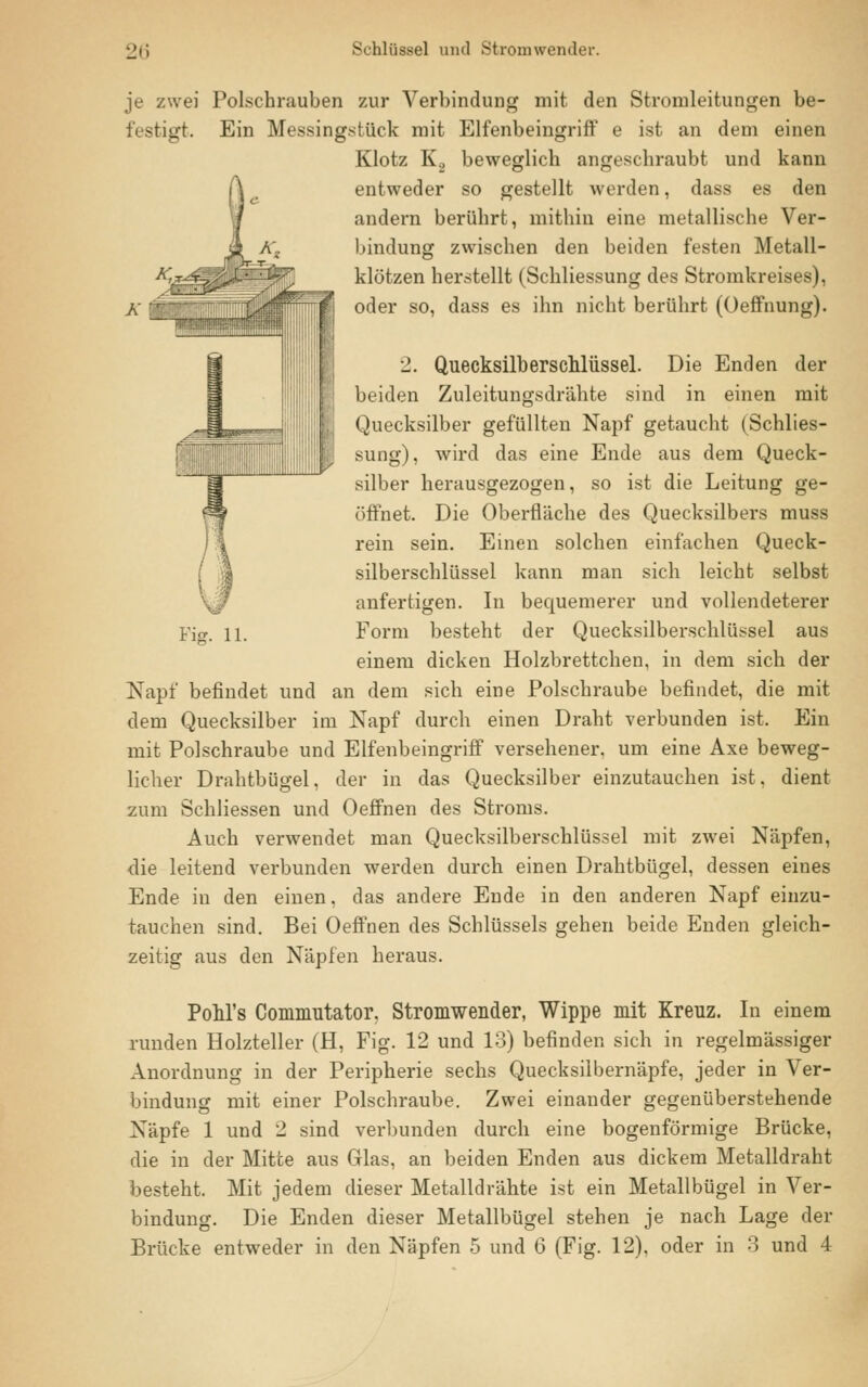 Fiff. 11. je zwei Polschrauben zur Verbindung mit den Stromleitungen be- festigt. Ein Messingstück mit Elfenbeingriff e ist an dem einen Klotz K2 beweglich angeschraubt und kann entweder so gestellt werden, dass es den andern berührt, mithin eine metallische Ver- bindung zwischen den beiden festen Metall- klötzen herstellt (Schliessung des Stromkreises), oder so, dass es ihn nicht berührt (Oeffnung). 2. Quecksilberschlüssel. Die Enden der beiden Zuleitungsdrähte sind in einen mit Quecksilber gefüllten Napf getaucht (Schlies- sung), wird das eine Ende aus dem Queck- silber herausgezogen, so ist die Leitung ge- öffnet. Die Oberfläche des Quecksilbers muss rein sein. Einen solchen einfachen Queck- silberschlüssel kann man sich leicht selbst anfertigen. In bequemerer und vollendeterer Form besteht der Quecksilberschlüssel aus einem dicken Holzbrettchen, in dem sich der Napf befindet und an dem sich eine Polschraube befindet, die mit dem Quecksilber im Napf durch einen Draht verbunden ist. Ein mit Polschraube und Elfenbeingriff versehener, um eine Axe beweg- licher Drahtbügel, der in das Quecksilber einzutauchen ist, dient zum Schliessen und Oeffnen des Stroms. Auch verwendet man Quecksilberschlüssel mit zwei Näpfen, die leitend verbunden werden durch einen Drahtbügel, dessen eines Ende in den einen, das andere Ende in den anderen Napf einzu- tauchen sind. Bei Oeffnen des Schlüssels gehen beide Enden gleich- zeitig aus den Näpfen heraus. PoM's Commutator. Stromwender, Wippe mit Kreuz. In einem runden Holzteller (H, Fig. 12 und 13) befinden sich in regelmässiger Anordnung in der Peripherie sechs Quecksilbernäpfe, jeder in Ver- bindung mit einer Polschraube. Zwei einander gegenüberstehende Näpfe 1 und 2 sind verbunden durch eine bogenförmige Brücke, die in der Mitte aus Glas, an beiden Enden aus dickem Metalldraht besteht. Mit jedem dieser Metalldrähte ist ein Metallbügel in Ver- bindung. Die Enden dieser Metallbügel stehen je nach Lage der Brücke entweder in den Näpfen 5 und 6 (Fig. 12), oder in 3 und 4