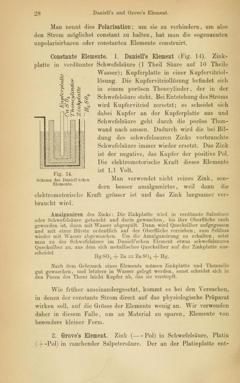 Daniell's und Grove's Element. I AI Man nennt dies Polarisation: um sie zu verhindern, um also den Strom möglichst constant zu halten, hat man die sogenannten unpolarisirbaren oder constanten Elemente construirt. Constante Elemente. 1. Daniell's Element (Fig. 14). Zink- platte in verdünnter Schwefelsäure (1 Theil Säure auf 10 Theile Wasser); Kupferplatte in einer Kupfervitriol- lösung. Die Kupfervitriollösung befindet sich in einem porösen Thoneylinder, der in der Schwefelsäure steht. Bei Entstehung des Stroms wird Kupfervitriol zersetzt; es scheidet sich dabei Kupfer an der Kupferplatte aus und Schwefelsäure geht durch die poröse Thon- wand nach aussen. Dadurch wird die bei Bil- dung des schwefelsauren Zinks verbrauchte Schwefelsäure immer wieder ersetzt. Das Zink ist der negative, das Kupfer der positive Pol. Die elektromotorische Kraft dieses Elements ist 1,1 Volt. Man verwendet nicht reines Zink, son- dern besser amalgamirtes, weil dann die elektromotorische Kraft grösser ist und das Zink langsamer ver- braucht wird. Amalgamiren des Zinks: Die Zinkplatte wird in verdünnte Salzsäure oder Schwefelsäure getaucht und darin gewaschen, bis ihre Oberfläche rauh geworden ist, dann mit Wasser abgespült. Dann wird Quecksilber aufgegossen und mit einer Bürste ordentlich auf der Oberfläche verrieben, zum Schiusa wieder mit Wasser abgewaschen. Um die Amalgamirung zu erhalten, setzt man zu der Schwefelsäure im Daniell'schen Element etwas schwefelsaures Quecksilber zu, aus dem sich metallisches Quecksilber auf der Zinkplatte aus- SCheKlet Hg SO, + Zn = Zn S04 + Hg. Nach dem Gebrauch eines Elements müssen Zinkplatte und Thonzelle gut gewaschen, und letztere in Wasser gelegt werden, sonst scheidet sich in den Poren des Thons leicht Kupfer ab, das sie verstopft. Wie früher auseinandergesetzt, kommt es bei den Versuchen, in denen der constante Strom direct auf das physiologische Präparat wirken soll, auf die Grösse der Elemente wenig an. Wir verwenden daher in diesem Falle, um an Material zu sparen, Elemente von besonders kleiner Form. 2. Grove's Element. Zink ( Pol) in Schwefelsäure, Platin (-[--Pol) in rauchender Salpetersäure. Der an der Platinplatte ent- Fig. 14. Schema des DanieHschcn Elements.