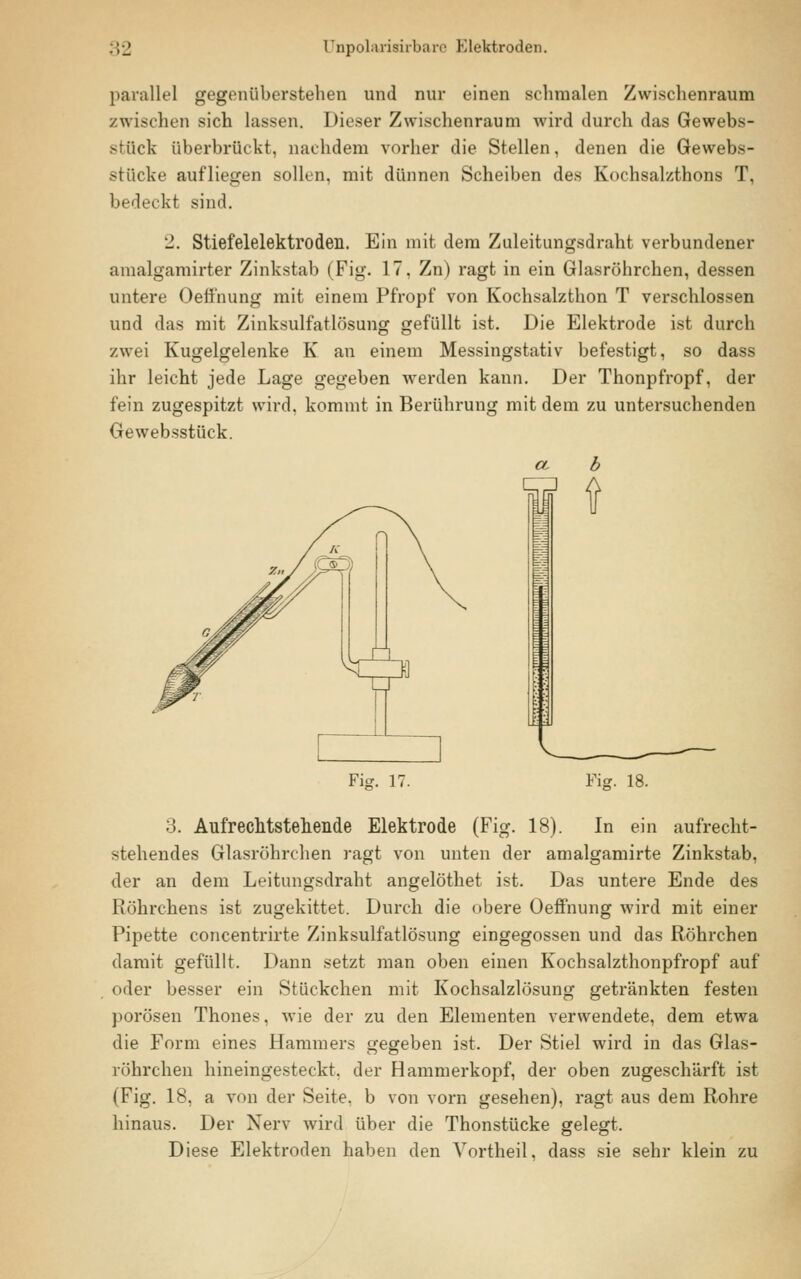 parallel gegenüberstehen und nur einen schmalen Zwischenraum zwischen sich lassen. Dieser Zwischenraum wird durch das Gewebs- stücfe überbrückt, nachdem vorher die Stellen, denen die Gewebs- stücke aufliegen sollen, mit dünnen Scheiben des Kochsalzthons T, bedeckt sind. '2. Stiefelelektroden. Ein mit dem Zuleitungsdraht verbundener amalgamirter Zinkstab (Fig. 17, Zn) ragt in ein Glasröhrchen, dessen untere Oeffnung mit einem Pfropf von Kochsalzthon T verschlossen und das mit Zinksulfatlösung gefüllt ist. Die Elektrode ist durch zwei Kugelgelenke K an einem Messingstativ befestigt, so dass ihr leicht jede Lage gegeben werden kann. Der Thonpfropf, der fein zugespitzt wird, kommt in Berührung mit dem zu untersuchenden Gewebsstück. Fi-. 17. Fig. 18. 3. Aufreclitstehende Elektrode (Fig. 18). In ein aufrecht- stehendes Glasröhrchen ragt von unten der amalgamirte Zinkstab, der an dem Leitungsdraht angelöthet ist. Das untere Ende des Röhrchens ist zugekittet. Durch die obere Oeffnung wird mit einer Pipette concentrirte Zinksulfatlösung eingegossen und das Röhrchen damit gefüllt. Dann setzt man oben einen Kochsalzthonpfropf auf oder besser ein Stückchen mit Kochsalzlösung getränkten festen porösen Thones, wie der zu den Elementen verwendete, dem etwa die Form eines Hammers gegeben ist. Der Stiel wird in das Glas- röhrchen hineingesteckt, der Hammerkopf, der oben zugeschärft ist (Fig. 18, a von der Seite, b von vorn gesehen), ragt aus dem Rohre hinaus. Der Nerv wird über die Thonstücke gelegt. Diese Elektroden haben den Vortheil, dass sie sehr klein zu