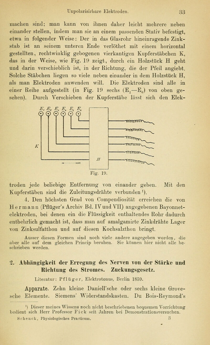 machen sind; man kann von ihnen daher leicht mehrere neben einander stellen, indem man sie an einem passenden Stativ befestigt, etwa in folgender Weise: Der in das Glasrohr hineinragende Zink- stab ist an seinem unteren Ende verlöthet mit einem horizontal gestellten, rechtwinklig gebogenen vierkantigen Kupferstäbchen K, das in der Weise, wie Fig. 19 zeigt, durch ein Holzstück H geht und darin verschieblich ist, in der Richtung, die der Pfeil angiebt. Solche Stäbchen liegen so viele neben einander in dem Holzstück H, als man Elektroden anwenden will. Die Elektroden sind alle in einer Reihe aufgestellt (in Fig. 19 sechs (Ex—E6) von oben ge- sehen). Durch Verschieben der Kupferstäbe lässt sich den Elek- E, Ez E, E, Es Ee ©0 000 0 H n yaS(> <) ss s\_^^ -t^t^s- Fi*. 19. troden jede beliebige Entfernung von einander geben. Mit den Kupferstäben sind die Zuleitungsdrähte verbunden1). 4. Den höchsten Grad von Compeudiosität erreichen die von Hermann (Pflüger's Archiv Bd. IVund VII) angegebenen Bayonnet- elektroden, bei denen ein die Flüssigkeit enthaltendes Rohr dadurch entbehrlich gemacht ist, dass man auf amalgamirte Zinkdrähte Lager von Zinksulfatthon und auf diesen Kochsalzthon bringt. Ausser diesen Formen sind noch viele andere angegeben worden, die aber alle auf dem gleichen Princip beruhen. Sie können hier nicht alle be- schrieben werden. 2. Abhängigkeit der Erregung des Nerven von der Stärke und Richtung des Stromes. Zuckungsgesetz. Literatur: Pflüg er, Elektrotonus, Berlin 1859. Apparate. Zehn kleine Daniell'sche oder sechs kleine Grove- sche Elemente. Siemens' Widerstandskasten. Du Bois-Reymond's *) Dieser meines Wissens noch nicht beschriebenen bequemen Vorrichtung bedient sich Herr Professor Fick seit Jahren bei Demonstrationsversuchen. Sclienck, Physiologisches Practicum. 3