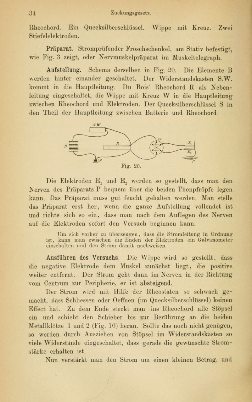 Rheochord. Ein Quecksilberschlüssel. Wippe mit Kreuz. Zwei Stiefelelektroden. Präparat. Stromprüfender Froschschenkel, am Stativ befestigt, wie Fig. 3 zeigt, oder Nervmuskelpräparat im Muskeltelegraph. Aufstellung. Schema derselben in Fig. 20. Die Elemente B werden hinter einander geschaltet. Der Widerstandskasten S.W. kommt in die Hauptleitung. Du Bois' Rheochord R als Neben- leitung eingeschaltet, die Wippe mit Kreuz W in die Hauptleitung zwischen Rheochord und Elektroden. Der Quecksilberschlüssel S in den Theil der Hauptleitung zwischen Batterie und Rheochord. Fig. 20. Die Elektroden Ex und E2 werden so gestellt, dass man den Nerven des Präparats P bequem über die beiden Thonpfröpfe legen kann. Das Präparat muss gut feucht gehalten werden. Man stelle das Präparat erst her, wenn die ganze Aufstellung vollendet ist und richte sich so ein, dass man nach dem Auflegen des Nerven auf die Elektroden sofort den Versuch beginnen kann. Um sich vorher zu überzeugen, dass die Stromleitung in Ordnung ist, kann man zwischen die Enden der Elektroden ein Galvanometer einschalten und den Strom damit nachweisen. Ausführen des Versuchs. Die Wippe wird so gestellt, dass die negative Elektrode dem Muskel zunächst liegt, die positive weiter entfernt. Der Strom geht dann im Nerven in der Richtung vom Centrum zur Peripherie, er ist absteigend. Der Strom wird mit Hilfe der Rheostaten so schwach ge- macht, dass Schliessen oder Oeffnen (im Quecksilberschlüssel) keinen Effect hat. Zu dem Ende steckt man ins Rheochord alle Stöpsel ein und schiebt den Schieber bis zur Berührung an die beiden Metallklötze 1 und 2 (Fig. 10) heran. Sollte das noch nicht genügen, so werden durch Ausziehen von Stöpsel im Widerstandskasten so viele Widerstände eingeschaltet, dass gerade die gewünschte Strom- stärke erhalten ist. Nun verstärkt man den Strom um einen kleinen Betrag, und
