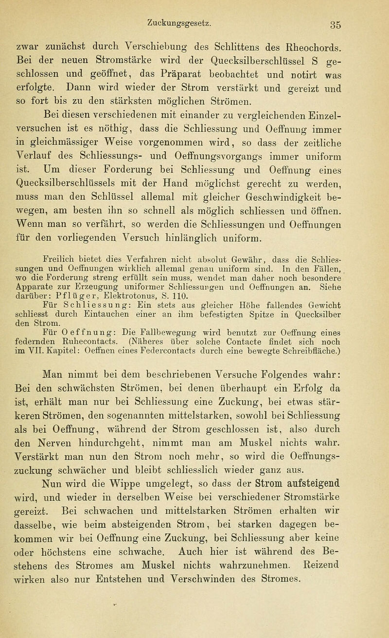 zwar zunächst durch Verschiebung des Schlittens des Rheochords. Bei der neuen Stromstärke wird der Quecksilberschlüssel S ge- schlossen und geöffnet, das Präparat beobachtet und notirt was erfolgte. Dann wird wieder der Strom verstärkt und gereizt und so fort bis zu den stärksten möglichen Strömen. Bei diesen verschiedenen mit einander zu vergleichenden Einzel- versuchen ist es nöthig, dass die Schliessung und Oeffnung immer in gleichmässiger Weise vorgenommen wird, so dass der zeitliche Verlauf des Schliessungs- und Oeffnungsvorgangs immer uniform ist. Um dieser Forderung bei Schliessung und Oeffnung eines Quecksilberschlüssels mit der Hand möglichst gerecht zu werden, muss man den Schlüssel allemal mit gleicher Geschwindigkeit be- wegen, am besten ihn so schnell als möglich schliessen und öffnen. Wenn man so verfährt, so werden die Schliessungen und Oeffnungen für den vorliegenden Versuch hinlänglich uniform. Freilich bietet dies Verfahren nicht absolut Gewähr, dass die Schlies- sungen und Oeffnungen wirklich allemal genau uniform sind. In den Fällen, wo die Forderung streng erfüllt sein muss, wendet man daher noch besondere Apparate zur Erzeugung uniformer Schliessungen und Oeffnungen an. Siehe darüber: Pflüger, Elektrotonus, S. 110. Für Schliessung: Ein stets aus gleicher Höhe fallendes Gewicht schliesst durch Eintauchen einer an ihm befestigten Spitze in Quecksilber den Strom. Für Oeffnung: Die Fallbewegung wird benutzt zur Oeffnung eines federnden Ruhecontacts. (Näheres über solche Contacte findet sich noch im VII. Kapitel: Oeffnen eines Federcontacts durch eine bewegte Schreibfläche.) Man nimmt bei dem beschriebenen Versuche Folgendes wahr: Bei den schwächsten Strömen, bei denen überhaupt ein Erfolg da ist, erhält man nur bei Schliessung eine Zuckung, bei etwas stär- keren Strömen, den sogenannten mittelstarken, sowohl bei Schliessung als bei Oeffnung, während der Strom geschlossen ist, also durch den Nerven hindurchgeht, nimmt man am Muskel nichts wahr. Verstärkt man nun den Strom noch mehr, so wird die Oeffnungs- zuckung schwächer und bleibt schliesslich wieder ganz aus. Nun wird die Wippe umgelegt, so dass der Strom aufsteigend wird, und wieder in derselben Weise bei verschiedener Stromstärke gereizt. Bei schwachen und mittelstarken Strömen erhalten wir dasselbe, wie beim absteigenden Strom, bei starken dagegen be- kommen wir bei Oeffnung eine Zuckung, bei Schliessung aber keine oder höchstens eine schwache. Auch hier ist während des Be- stehens des Stromes am Muskel nichts wahrzunehmen. Reizend wirken also nur Entstehen und Verschwinden des Stromes.