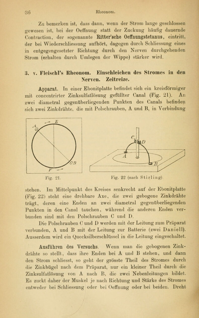 Zu bemerken ist, dass dann, wenn der Strom lange geschlossen gewesen ist, bei der Oeffnung statt der Zuckung häufig dauernde Contraction, der sogenannte Ritter'sche Oeffnungstetanus, eintritt, der bei Wiederschliessung aufhört, dagegen durch Schliessung eines in entgegengesetzter Richtung durch den Nerven durchgehenden Strom (erhalten durch Umlegen der Wippe) stärker wird. :}. v. Fleischl's Rheononi. Einschleichen des Stromes in den Nerven. Zeitreize. Apparat. In einer Ebonitplatte befindet sich ein kreisförmiger mit concentrirter Zinksulfatlösung gefüllter Canal (Fig. 21). An zwei diametral gegenüberliegenden Punkten des Canals befinden sich zwei Zinkdrähte, die mit Polschrauben, A und B, in Verbindung Fie. 21. Fig. 22 (nach Stirling) stehen. Im Mittelpunkt des Kreises senkrecht auf der Ebonitplatte (Fig. 22) steht eine drehbare Axe, die zwei gebogene Zinkdrähte trägt, deren eine Enden an zwei diametral gegenüberliegenden Punkten in den Canal tauchen, während die anderen Enden ver- bunden sind mit den Polschrauben C und D. Die Polschrauben C und D werden mit der Leitung zum Präparat verbunden, A und B mit der Leitung zur Batterie (zwei Daniell). Ausserdem wird ein Quecksilberschlüssel in die Leitung eingeschaltet. Ausführen des Versuchs. Wenn man die gebogenen Zink- drähte so stellt, dass ihre Enden bei A und B stehen, und dann den Strom schliesst, so geht der grösste Theil des Stromes durch die Zinkbügel nach dem Präparat, nur ein kleiner Theil durch die Zinksulfatlösung von A nach B, die zwei Nebenleitungen bildet. Es zuckt daher der Muskel je nach Richtung und Stärke des Stromes entweder bei Schliessung oder bei Oeffnung oder bei beiden. Dreht