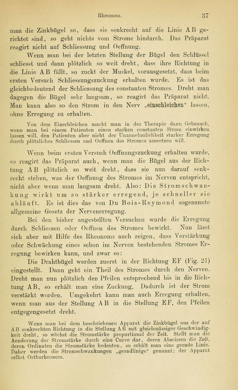 man die Zinkbügel so, dass sie senkrecht auf die Linie AB ge- richtet sind, so geht nichts vom Strome hindurch. Das Präparat reagirt nicht auf Schliessung und Oeffnung. Wenn man bei der letzten Stellung der Bügel den Schlüssel schliesst und dann plötzlich so weit dreht, dass ihre Richtung in die Linie AB fällt, so zuckt der Muskel, vorausgesetzt, dass beim ersten Versuch Schliessungszuckung erhalten wurde. Es ist das gleichbedeutend der Schliessung des constanten Stromes. Dreht man dagegen die Bügel sehr langsam, so reagirt das Präparat nicht. Man kann also so den Strom in den Nerv „einschleichen lassen, ohne Erregung zu erhalten. Von dem Einschleichen macht man in der Therapie dann Gebrauch, wenn man bei einem Patienten einen starken constanten Strom einwirken lassen will, den Patienten aber nicht der Unannehmlichkeit starker Erregung durch plötzliches Schliessen und Oeffnen des Stromes aussetzen will. Wenn beim ersten Versuch Oeffnungszuckung erhalten wurde, so reagirt das Präparat auch, wenn man die Bügel aus der Rich- tung AB plötzlich so weit dreht, dass sie nun darauf senk- recht stehen, was der Oeffnung des Stromes im Nerven entspricht, nicht aber wenn man langsam dreht. Also: Die Stromschwan- kung wirkt um so stärker erregend, je schneller sie abläuft. Es ist dies das von Du Bois-Reymond sogenannte allgemeine Gesetz der Nervenerregung. Bei den bisher angestellten Versuchen wurde die Erregung durch Schliessen oder Oeffnen des Stromes bewirkt. Nun lässt sich aber mit Hilfe des Rheonoms auch zeigen, dass Verstärkung oder Schwächung eines schon im Nerven bestehenden Stromes Er- regung bewirken kann, und zwar so: Die Drahtbügel werden zuerst in der Richtung EF (Fig. 21) eingestellt. Dann geht ein Theil des Stromes durch den Nerven. Dreht man nun plötzlich den Pfeilen entsprechend bis in die Rich- tung AB, so erhält man eine Zuckung. Dadurch ist der Strom verstärkt worden. Umgekehrt kann man auch Erregung erhalten, wenn man aus der Stellung AB in die Stellung EF, den Pfeilen entgegengesetzt dreht. Wenn man bei dem beschriebenen Apparat die Zinkbügel aus der auf AB senkrechten Richtung in die Stellung AB mit gleichmässiger Geschwindig- keit dreht, so wächst die Stromstärke proportional der Zeit. Stellt man die Aenderung der Stromstarke durch eine Curve dar, deren Abscissen die Zeit, deren Ordinaten die Stromstärke bedeuten, so erhält man eine gerade Linie. Daher werden die Stromschwankungen „geradlinige genannt; der Apparat selbst Orthorheonom.