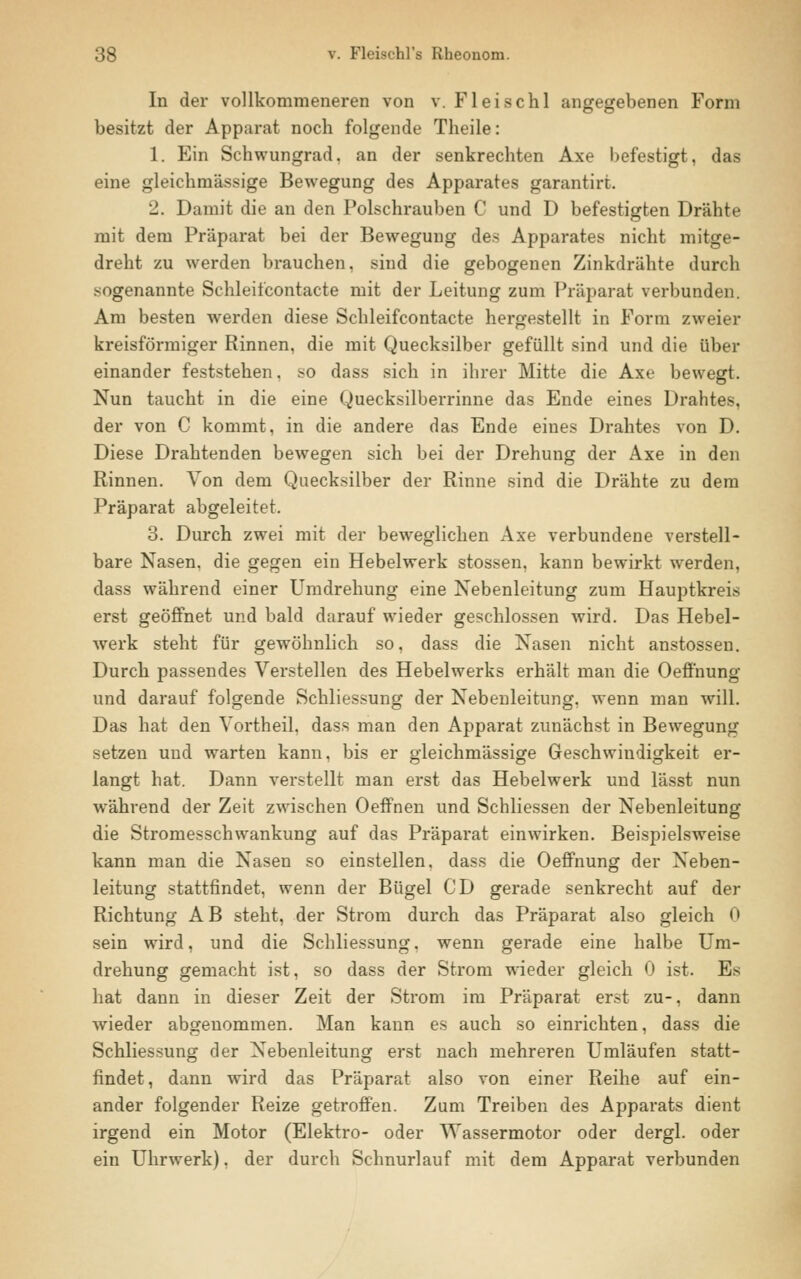 In der vollkommeneren von v. Fleischl angegebenen Form besitzt der Apparat noch folgende Theile: 1. Ein Schwungrad, an der senkrechten Axe befestigt, das eine gleichmässige Bewegung des Apparates garantirt. 2. Damit die an den Polschrauben C und D befestigten Drähte mit dem Präparat bei der Bewegung des Apparates nicht mitge- dreht zu werden brauchen, sind die gebogenen Zinkdrähte durch sogenannte Schleifcontacte mit der Leitung zum Präparat verbunden. Am besten werden diese Schleifcontacte hergestellt in Form zweier kreisförmiger Rinnen, die mit Quecksilber gefüllt sind und die über einander feststehen, so dass sich in ihrer Mitte die Axe bewegt. Nun taucht in die eine Quecksilberrinne das Ende eines Drahtes, der von C kommt, in die andere das Ende eines Drahtes von D. Diese Drahtenden bewegen sich bei der Drehung der Axe in den Rinnen. Von dem Quecksilber der Rinne sind die Drähte zu dem Präparat abgeleitet. 3. Durch zwei mit der beweglichen Axe verbundene verstell- bare Nasen, die gegen ein Hebelwerk stossen, kann bewirkt werden, dass während einer Umdrehung eine Nebenleitung zum Hauptkreis erst geöffnet und bald darauf wieder geschlossen wird. Das Hebel- werk steht für gewöhnlich so, dass die Nasen nicht anstossen. Durch passendes Verstellen des Hebelwerks erhält man die Oeffhung und darauf folgende Schliessung der Nebenleitung, wenn man will. Das hat den Vortheil, dass man den Apparat zunächst in Bewegung setzen und warten kann, bis er gleichmässige Geschwindigkeit er- langt hat. Dann verstellt man erst das Hebelwerk und lässt nun während der Zeit zwischen Oeffnen und Schliessen der Nebenleitung die Stromesschwankung auf das Präparat einwirken. Beispielsweise kann man die Nasen so einstellen, dass die Oeffnung der Neben- leitung stattfindet, wenn der Bügel CD gerade senkrecht auf der Richtung AB steht, der Strom durch das Präparat also gleich 0 sein wird, und die Schliessung, wenn gerade eine halbe Um- drehung gemacht ist, so dass der Strom wieder gleich 0 ist. Es hat dann in dieser Zeit der Strom im Präparat erst zu-, dann wieder abgenommen. Man kann es auch so einrichten, dass die Schliessung der Nebenleitung erst nach mehreren Umläufen statt- findet, dann wird das Präparat also von einer Reihe auf ein- ander folgender Reize getroffen. Zum Treiben des Apparats dient irgend ein Motor (Elektro- oder Wassermotor oder dergl. oder ein Uhrwerk). der durch Schnurlauf mit dem Apparat verbunden