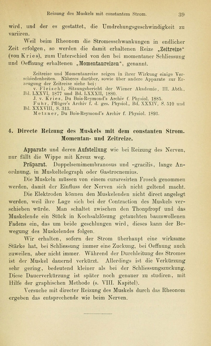 wird, und der es gestattet, die Umdrehungsgeschwindigkeit zu yariiren. Weil beim Rheonom die Stromesschwankungen in endlicher Zeit erfolgen, so werden die damit erhaltenen Reize ,, Zeitreize (von Kries), zum Unterschied von den bei momentaner Schliessung und Oeffnung erhaltenen „Momentanreizen, genannt. Zeitreize und Moinentanreize zeigen in ihrer Wirkung einige Ver- schiedenheiten. Näheres darüber, sowie über andere Apparate zur Er- zeugung der Zeitreize siehe bei: v. Fieischl, Sitzungsbericht der Wiener Akademie, III. Abth.. Bd. LXXVI, 1877 und Bd. LXXXII, 1880. J. v. Kries, Du Bois-Reymond's Archiv f. Physiol. 1885. Fuhr, Pflüger's Archiv f. d. ges. Physiol., Bd. XXXIY, S. 510 und Bd. XXXVIII, S. 313. Metzner, Du Bois-Reymond's Archiv f. Physiol. 1893. 4. Birecte Reizung des Muskels mit dem constanten Strom. Momentan- und Zeitreize. Apparate und deren Aufstellung wie bei Reizung des Nerven, nur fällt die Wippe mit Kreuz weg. Präparat. Doppelsemimembranosus und -gracilis, lange An- ordnung, in Muskeltelegraph oder Gastrocnemius. Die Muskeln müssen von einem curaresirten Frosch genommen werden, damit der Einfluss der Nerven sich nicht geltend macht. Die Elektroden können den Muskelenden nicht direct angelegt werden, weil ihre Lage sich bei der Contraction des Muskels ver- schieben würde. Man schaltet zwischen den Thonpfropf und das Muskelende ein Stück in Kochsalzlösung getauchten baumwollenen Fadens ein, das um beide geschlungen wird, dieses kann der Be- wegung des Muskelendes folgen. Wir erhalten, sofern der Strom überhaupt eine wirksame Stärke hat, bei Schliessung immer eine Zuckung, bei Oeffnung auch zuweilen, aber nicht immer. Während der Durchleitung des Stromes ist der Muskel dauernd verkürzt. Allerdings ist die Verkürzung sehr gering, bedeutend kleiner als bei der Schliessungszuckung. Diese Dauerverkürzung ist später noch genauer zu studiren, mit Hilfe der graphischen Methode (s. VIII. Kapitel). Versuche mit directer Reizung des Muskels durch das Rheonom ergeben das entsprechende wie beim Nerven.