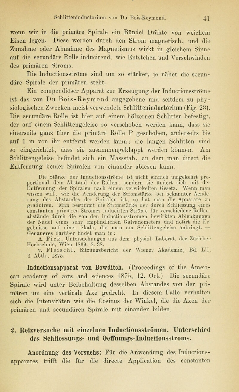 wenn wir in die primäre Spirale ein Bündel Drähte von weichem Eisen legen. Diese werden durch den Strom magnetisch, und die Zunahme oder Abnahme des Magnetismus wirkt in gleichem Sinne auf die secundäre Rolle inducirend, wie Entstehen und Verschwinden des primären Stroms. Die Inductionsströme sind um so stärker, je näher die secun- däre Spirale der primären steht. Ein compendiöser Apparat zur Erzeugung der Inductionsströme ist das von Du Bois-Reymond angegebene und seitdem zu phy- siologischen Zwecken meist verwendete Schlitteninductorium (Fig. 23). Die secundäre Rolle ist hier auf einem hölzernen Schlitten befestigt. der auf einem Schlittengeleise so verschoben werden kann, dass sie einerseits ganz über die primäre Rolle P geschoben, anderseits bis auf 1 m von ihr entfernt werden kann; die langen Schlitten sind so eingerichtet, dass sie zusammengeklappt werden können. Am Schlittengeleise befindet sich ein Massstab, an dem man direct die Entfernung beider Spiralen von einander ablesen kann. Die Stärke der Inductionsströme ist nicht einfach umgekehrt pro- portional dem Abstand der Rollen, sondern sie ändert sich mit der Entfernung der Spiralen nach einem verwickelten Gesetz. Wenn man wissen will, wie die Aenderung der Stromstärke bei bekannter Aende- rung des Abstandes der Spiralen ist, so hat man die Apparate zu graduiren. Man bestimmt die Stromstärke der durch Schliessung eines constanten primären Stromes inducirten Ströme für verschiedene Rollen- abstände durch die von den Incluctionsströmen bewirkten Ablenkungen der Nadel eines sehr empfindlichen Galvanometers und notirt die Er- gebnisse auf einer Skala, die man am Schlittengeleise anbringt. — Genaueres darüber findet man in: A. F i c k, Untersuchungen aus dem physiol. Laborat. der Züricher Hochschule, Wien 1869, S. 38. v. Fleischl, Sitzungsbericht der Wiener Akademie, Bd. LH.. 3. Abth., 1875. Inductionsapparat von Bowditch. (Proceedings of the Ameri- can academy of arts and sciences 1875, 12. Oct.) Die secundäre Spirale wird unter Beibehaltung desselben Abstandes von der pri- mären um eine verticale Axe gedreht. In diesem Falle verhalten sich die Intensitäten wie die Cosinus der Winkel, die die Axen der primären und secundären Spirale mit einander bilden. 2. Reizyersuclie mit einzelnen Inductionsströmen. Unterschied des Schliessungs- und Oeffnungs-Inductionsstroms. Anordnung des Versuchs: Für die Anwendung des Inductions- apparates trifft die für die directe Application des constanten