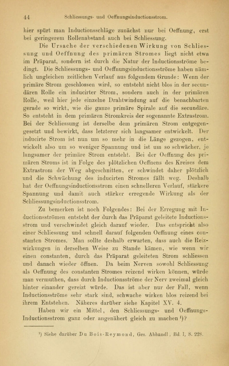 hier spürt man Inductionsschläge zunächst nur bei Oeffnung, erst bei geringerem Rollenabstand auch bei Schliessung. Die Ursache der verschiedenen Wirkung von Schlies- sung und Oeffnung des primären Stromes liegt nicht etwa im Präparat, sondern ist durch die Natur der Inductionsströme be- dingt. Die Schliessungs- und Oeffnungsinductionsströme haben näm- lich ungleichen zeitlichen Verlauf aus folgendem Grunde: Wenn der primäre Strom geschlossen wird, so entsteht nicht blos in der sekun- dären Rolle ein inducirter Strom, sondern auch in der primären Rolle, weil hier jede einzelne Drahtwindung auf die benachbarten gerade so wirkt, wie die ganze primäre Spirale auf die seeundäre. So entsteht in dem primären Stromkreis der sogenannte Extrastrom. Bei der Schliessung ist derselbe dem primären Strom entgegen- gesetzt und bewirkt, dass letzterer sich langsamer entwickelt. Der inducirte Strom ist nun um so mehr in die Länge gezogen, ent- wickelt also um so weniger Spannung und ist um so schwächer, je langsamer der primäre Strom entsteht. Bei der Oeffnung des pri- mären Stroms ist in Folge des plötzlichen Oeffnens des Kreises dem Extrastrom der Weg abgeschnitten, er schwindet daher plötzlich und die Schwächung des inducirten Stromes fällt weg. Deshalb hat der Oeffnungsinductionsstrom einen schnelleren Verlauf, stärkere Spannung und damit auch stärker erregende Wirkung als der Schliessungsind uetionsstrom. Zu bemerken ist noch Folgendes: Bei der Erregung mit In- duetionsströmen entsteht der durch das Präparat geleitete Inductions- strom und verschwindet gleich darauf wieder. Das entspricht also einer Schliessung und schnell darauf folgenden Oeffnung eines con- stanten Stromes. Man sollte deshalb erwarten, dass auch die Reiz- wirkungen in derselben Weise zu Stande kämen, wie wenn wir einen constanten, durch das Präparat geleiteten Strom schliessen und danach wieder öffnen. Da beim Nerven sowohl Schliessung als Oeffnung des constanten Stromes reizend wirken können, würde man vermuthen, dass durch Inductionsströme der Nerv zweimal gleich hinter einander gereizt würde. Das ist aber nur der Fall, wenn Inductionsströme sehr stark sind, schwache wirken blos reizend bei ihrem Entstehen. Näheres darüber siehe Kapitel XV. 4. Haben wir ein Mittel, den Schliessungs- und Oeffnungs- inductionsstrom ganz oder angenähert gleich zu machen1)? r) Siehe darüber Du Bois-Reymond, Ges. Abhandl , ßd. I, S. 228.