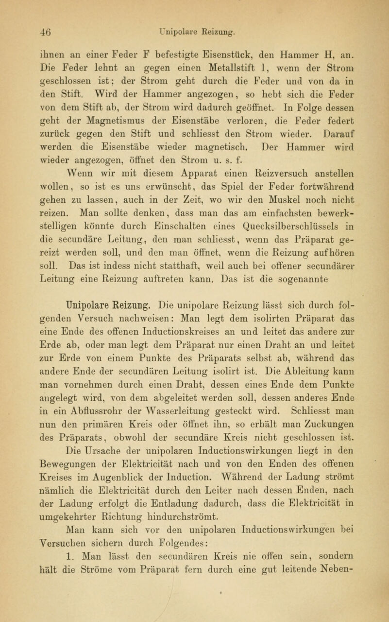 ihnen an einer Feder F befestigte Eisenstück, den Hammer H, an. Die Feder lehnt an gegen einen Metallstift 1, wenn der Strom geschlossen ist; der Strom geht durch die Feder und von da in den Stift. Wird der Hammer angezogen, so hebt sich die Feder von dem Stift ab, der Strom wird dadurch geöffnet. In Folge dessen geht der Magnetismus der Eisenstäbe verloren, die Feder federt zurück gegen den Stift und schliesst den Strom wieder. Darauf werden die Eisenst'äbe wieder magnetisch. Der Hammer wird wieder angezogen, öffnet den Strom u. s. f. Wenn wir mit diesem Apparat einen Reizversuch anstellen wollen, so ist es uns erwünscht, das Spiel der Feder fortwährend gehen zu lassen, auch in der Zeit, wo wir den Muskel noch nicht reizen. Man sollte denken, dass man das am einfachsten bewerk- stelligen könnte durch Einschalten eines Quecksilberschlüssels in die secundäre Leitung, den man schliesst, wenn das Präparat ge- reizt werden soll, und den man öffnet, wenn die Reizung aufhören soll. Das ist indess nicht statthaft, weil auch bei offener secundärer Leitung eine Reizung auftreten kann. Das ist die sogenannte Unipolare Reizung. Die unipolare Reizung lässt sich durch fol- genden Versuch nachweisen: Man legt dem isolirten Präparat das eine Ende des offenen Inductionskreises an und leitet das andere zur Erde ab, oder man legt dem Präparat nur einen Draht an und leitet zur Erde von einem Punkte des Präparats selbst ab, während das andere Ende der secundären Leitung isolirt ist. Die Ableitung kann man vornehmen durch einen Draht, dessen eines Ende dem Punkte angelegt wird, von dem abgeleitet werden soll, dessen anderes Ende in ein Abfiussrohr der Wasserleitung gesteckt wird. Schliesst man nun den primären Kreis oder öffnet ihn, so erhält man Zuckungen des Präparats, obwohl der secundäre Kreis nicht geschlossen ist. Die Ursache der unipolaren Inductionswirkungen liegt in den Bewegungen der Elektricität nach und von den Enden des offenen Kreises im Augenblick der Induction. Während der Ladung strömt nämlich die Elektricität durch den Leiter nach dessen Enden, nach der Ladung erfolgt die Entladung dadurch, dass die Elektricität in umgekehrter Richtung hindurchströmt. Man kann sich vor den unipolaren Inductionswirkungen bei Versuchen sichern durch Folgendes: 1. Man lässt den secundären Kreis nie offen sein, sondern hält die Ströme vom Präparat fern durch eine gut leitende Neben-