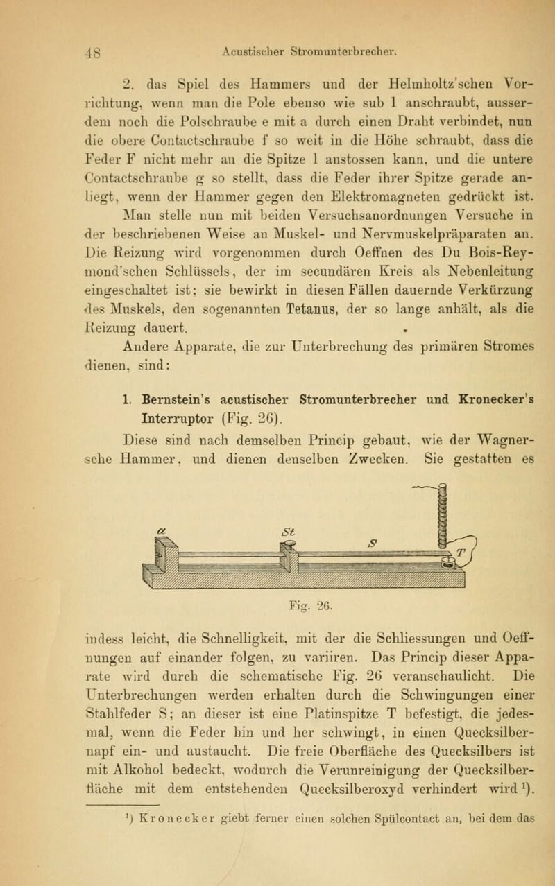 2. das Spiel des Hammers und der Helmholtz'schen Vor- richtung, wenn man die Pole ebenso wie sub 1 anschraubt, ausser- dem noch die Polschraube e mit a durch einen Draht verbindet, nun die obere Contactschraube f so weit in die Höhe schraubt, dass die Feder F nicht mehr an die Spitze 1 anstossen kann, und die untere Contactschraube g so stellt, dass die Feder ihrer Spitze gerade an- liegt, wenn der Hammer gegen den Elektromagneten gedrückt ist. Mau stelle nun mit beiden Versuchsanordnungen Versuche in der beschriebenen Weise an Muskel- und Nervmuskelpräparaten an. Die Reizung wird vorgenommen durch Oeffnen des Du Bois-Rey- mond'schen Schlüssels, der im secundären Kreis als Nebenleitung eingeschaltet ist; sie bewirkt in diesen Fällen dauernde Verkürzung des Muskels, den sogenannten Tetanus, der so lange anhält, als die Reizung dauert. Andere Apparate, die zur Unterbrechung des primären Stromes dienen, sind: 1. Bernstein's acustischer Stromunterbrecher und Kronecker's Interruptor (Fig. 2(3). Diese sind nach demselben Princip gebaut, wie der Wagner- sche Hammer, und dienen denselben Zwecken. Sie gestatten es Fig. 26. indess leicht, die Schnelligkeit, mit der die Schliessungen und Oeff- nungen auf einander folgen, zu variiren. Das Princip dieser Appa- rate wird durch die schematische Fig. 20 veranschaulicht. Die Unterbrechungen werden erhalten durch die Schwingungen einer Stahlfeder S; an dieser ist eine Platinspitze T befestigt, die jedes- mal, wenn die Feder hin und her schwingt, in einen Quecksilber- napf ein- und austaucht. Die freie Oberfläche des Quecksilbers ist mit Alkohol bedeckt, wodurch die Verunreinigung der Quecksilber- fläche mit dem entstehenden Quecksilberoxyd verhindert wirdJ). 'l Kronecker giebt ferner einen solchen Spülcontact an, bei dem das