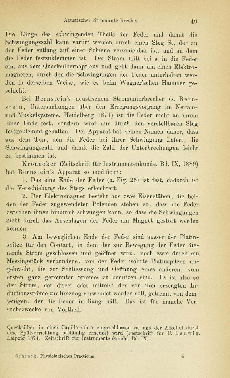 Die Länge des schwingenden Tkeils der Feder und damit die •Schwingungszahl kann variirt werden durch einen Steg St, der an der Feder entlang auf einer Schiene verschiebbar ist, und an dem die Feder festzuklemmen ist. Der Strom tritt bei a in die Feder •ein, aus dem Quecksilbernapf aus und geht dann um einen Elektro- magneten, durch den die Schwingungen der Feder unterhalten wer- den in derselben Weise, wie es beim Wagner'schen Hammer ge- schieht. Bei Bernstein's acustischem Stromunterbrecher (s. Bern- stein, Untersuchungen über den Erregungsvorgang im Nerven- und Muskelsysteme, Heidelberg 1871) ist die Feder nicht an ihrem einen Ende fest, sondern wird nur durch den verstellbaren Steg festgeklemmt gehalten. Der Apparat hat seinen Namen daher, dass aus dem Ton, den die Feder bei ihrer Schwingung liefert, die Schwingungszahl und damit die Zahl der Unterbrechungen leicht zu bestimmen ist. Kronecker (Zeitschrift für Instrumentenkunde, Bd. IX, 1889) hat Bernstein's Apparat so modificirt: 1. Das eine Ende der Feder (a, Fig. 26) ist fest, dadurch ist die Verschiebung des Stegs erleichtert. 2. Der Elektromagnet besteht aus zwei Eisenstäben; die bei- den der Feder zugewendeten Polenden stehen so, dass die Feder zwischen ihnen hindurch schwingen kann, so dass die Schwingungen nicht durch das Anschlagen der Feder am Magnet gestört werden können. 3. Am beweglichen Ende der Feder sind ausser der Platin- spitze für den Contact, in dem der zur Bewegung der Feder die- nende Strom geschlossen und geöffnet wird, noch zwei durch ein Messingstück verbundene, von der Feder isolirte Platinspitzen an- gebracht, die zur Schliessung und Oeffnung eines anderen, vom ersten ganz getrennten Stromes zu benutzen sind. Es ist also so der Strom, der direct oder mittelst der von ihm erzeugten In- ductionsströme zur Reizung verwendet werden soll, getrennt von dem- jenigen, der die Feder in Gang hält. Das ist für manche Ver- suchszwecke von Vortheil. Quecksilber in einer Capillarröhre eingeschlossen ist und der Alkohol durch eine Spülvorrichtung beständig erneuert wird (Festschrift für C. Ludwig, Leipzig 1874. Zeitschrift für Instrumentenkunde, Bd. IX). Schenck, Physiologisches Practicum.