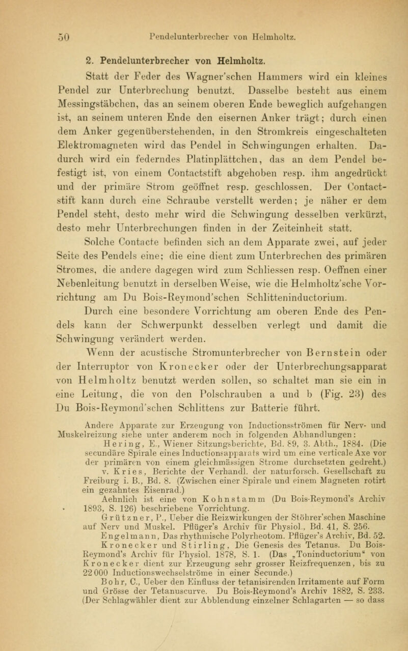 2. Pendelunterbrecher von Helmholtz. Statt der Feder des Wagner'schen Hammers wird ein kleines Pendel zur Unterbrechung benutzt. Dasselbe besteht aus einem Messingstäbchen, das an seinem oberen Ende beweglich aufgehangen ist, an seinem unteren Ende den eisernen Anker trägt; durch einen dem Anker gegenüberstehenden, in den Stromkreis eingeschalteten Elektromagneten wird das Pendel in Schwingungen erhalten. Da- durch wird ein federndes Platinplättchen, das an dem Pendel be- festigt ist, von einem Contactstift abgehoben resp. ihm angedrückt und der primäre Strom geöffnet resp. geschlossen. Der Contact- stift kann durch eine Schraube verstellt werden; je näher er dem Pendel steht, desto mehr wird die Schwingung desselben verkürzt, desto mehr Unterbrechungen finden in der Zeiteinheit statt. Solche Contncte befinden sich an dem Apparate zwei, auf jeder Seite des Pendels eine; die eine dient zum Unterbrechen des primären Stromes, die andere dagegen wird zum Schliessen resp. Oeffnen einer Nebenleitung benutzt in derselben Weise, wie die Helmholtz'sche Vor- richtung am Du Bois-Reymond'schen Schlitteninductorium. Durch eine besondere Vorrichtung am oberen Ende des Pen- dels kann der Schwerpunkt desselben verlegt und damit die Schwingung verändert werden. Wenn der acustische Stromunterbrecher von Bernstein oder der Interruptor von Kronecker oder der Unterbrechungsapparat von Helmholtz benutzt werden sollen, so schaltet man sie ein in eine Leitung, die von den Polschrauben a und b (Fig. 23) des Du Bois-Reymond'schen Schlittens zur Batterie führt. Andere Apparate zur Erzeugung von Inductionsströmen für Nerv- und Muskelreizimg siehe unter anderem noch in folgenden Abhandlungen: Hering, E., Wiener Sitzungsberichte, Bd. 89, 3. Abth., 1884. (Die secundäre Spirale eines Induetioni-api arata wird um eine verticaleAxe vor der primären von einem gleichmäßigen Strome durchsetzten gedreht.) v. Kries, Berichte der Verhandl. der naturforsch. Gesellschaft zu Freiburg i. B., Bd. 8. (Zwischen einer Spirale und einem Magneten rotirt ein gezahntes Eisenrad.) Aehnlich ist eine von Kohnstamm (Du Bois-Reymond's Archiv 1893, S. 126) beschriebene Vorrichtung. Grützner, P., Ueber die Reizwirkungen der Stöhrer'schen Maschine auf Nerv und Muskel. Pflüger's Archiv für Physiol.. Bd. 41, S. 256. Engelmann, Das rhythmische Polyrheotom. Pflüger's Archiv, Bd. 52. Kronecker und Stirling, Die Genesis des Tetanus. Du Bois- Reymond's Archiv für Physiol. 1878, S. 1. (Das „Toninductorium von Kronecker dient zur Erzeugung sehr grosser Reizfrequenzen, bis zu 22 000 Inductionswechselströme in einer Secunde.) Bohr, C, Ueber den Einfluss der tetanisirenden Irritamente auf Form und Grösse der Tetanuscurve. Du Bois-Reymond's Archiv 1882, S. 233. (Der Schlagwähler dient zur Abbiendung einzelner Schlagarten — so dass