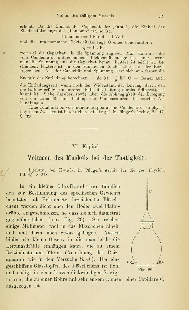 erhöht. _ Da die Einheit der Capacität der „Farad, die Einheit der Elektricitätsmenge der „Coulomb ist, so ist: 1 Coulomb = 1 Farad X 1 Volt und die aufgenommene Elektricitätsmenge Q eines Condensators: Q = C . E, worin C die Capacität, E die Spannung angiebt. Man kann also die vom Condensator aufgenommene Elektricitätsmenge berechnen, wenn man die Spannung und die Capacität kennt. Erstere ist leicht zu be- stimmen, letztere ist an den käuflichen Condensatoren in der Regel angegeben. Aus der Capacität und Spannung lässt sich nun ferner die Energie der Entladung berechnen — sie ist: — E2. C — ferner auch die Entladungszeit, wenn noch der Widerstand der Leitung, durch den die Ladung erfolgt (in unserem Falle die Leitung durchs Präparat), be- kannt ist. Siehe darüber, sowie über die Abhängigkeit der Erregung von der Capacität und Ladung der Condensatoren die citirten Ab- handlungen. Eine Combination von Inductionsapparat und Condensator zu physio- logischen Zwecken ist beschrieben bei Tiegel in Pflüger's Archiv, Bd. 17, S. 330. VI. Kapitel. Volumen des Muskels bei der Thätigkeit. Literatur bei Ewald in Pflüger's Archiv für die ges. Physiol. Bd. 4J>, S. 218. In ein kleines Glasfläschchen (ähnlich den zur Bestimmung des specifischen Gewichts benutzten, als Pyknometer bezeichneten Fläsch- chen) werden dicht über dem Boden zwei Platin- drähte eingeschmolzen, so dass sie sich diametral gegenüberstehen (p p, Fig. 29). Sie reichen einige Millimeter weit in das Fläschchen hinein und sind darin noch etwas gebogen. Aussen bilden sie kleine Oesen, in die man leicht die Leitungsdrähte einhängen kann, die zu einem Reizinductorium führen (Anordnung des Reiz- apparats wie in dem Versuche S. 48). Der ein- geschliffene Glasstopfen des Fläschchens ist hohl und endigt in einer kurzen dickwandigen Steig- röhre, die zu einer Röhre mit sehr engem Lumen, einer Capillare C, ausgezogen ist. Fig. 29.