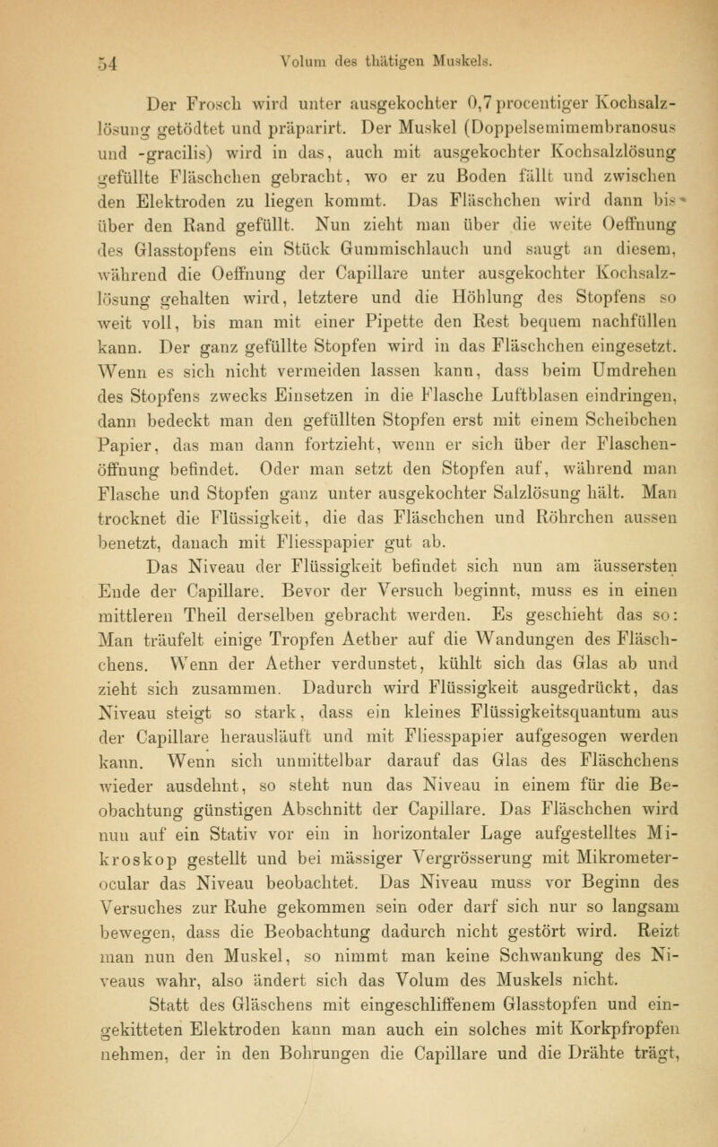 Der Frosch wird unter «ausgekochter 0,7 procentiger Kochsalz- lösung getödtet und präparirt. Der Muskel (Doppelsemimembrannsu- und -gracilis) wird in das, auch mit ausgekochter Kochsalzlösung gefüllte Fläschchen gebracht, wo er zu Boden fällt und zwischen den Elektroden zu liegen kommt. Das Fläschchen wird dann bis über den Rand gefüllt. Nun zieht man über die weite Oeffnung des Glasstopfens ein Stück Gummischlauch und saugt an diesem, während die Oeffnung der Capillare unter ausgekochter Kochsalz- lösung gehalten wird, letztere und die Höhlung des Stopfen- weit voll, bis man mit einer Pipette den Rest bequem nachfüllen kann. Der ganz gefüllte Stopfen wird in das Fläschchen eingesetzt. Wenn es sich nicht vermeiden lassen kann, dass beim Umdrehen des Stopfens zwecks Einsetzen in die Flasche Luftblasen eindringen, dann bedeckt man den gefüllten Stopfen erst mit einem Scheibchen Papier, das man dann fortzieht, wenn er sich über der Flaschen- Öffnung befindet. Oder man setzt den Stopfen auf, während man Flasche und Stopfen ganz unter ausgekochter Salzlösung hält. Man trocknet die Flüssigkeit, die das Fläschchen und Röhrchen aussen benetzt, danach mit Fliesspapier gut ab. Das Niveau der Flüssigkeit befindet sich nun am äussersten Ende der Capillare. Bevor der Versuch beginnt, muss es in einen mittleren Theil derselben gebracht werden. Es geschieht das sc: Man träufelt einige Tropfen Aether auf die Wandungen des Fläsch- chens. Wenn der Aether verdunstet, kühlt sich das Glas ab und zieht sich zusammen. Dadurch wird Flüssigkeit ausgedrückt, das Niveau steigt so stark, dass ein kleines Flüssigkeitsquantuni aus der Capillare herausläuft und mit Fliesspapier aufgesogen werden kann. Wenn sich unmittelbar darauf das Glas des Fläschchens wieder ausdehnt, so steht nun das Niveau in einem für die Be- obachtung günstigen Abschnitt der Capillare. Das Fläschchen wird nun auf ein Stativ vor ein in horizontaler Lage aufgestelltes Mi- kroskop gestellt und bei massiger Vergrösserung mit Mikrometer- ocular das Niveau beobachtet. Das Niveau muss vor Beginn des Versuches zur Ruhe gekommen sein oder darf sich nur so langsam bewegen, dass die Beobachtung dadurch nicht gestört wird. Reizt man nun den Muskel, so nimmt man keine Schwankung des Ni- veaus wahr, also ändert sich das Volum des Muskels nicht. Statt des Gläschens mit eingeschliffenem Glasstopfen und ein- gekitteten Elektroden kann man auch ein solches mit Korkpfropfen nehmen, der in den Bohrungen die Capillare und die Drähte trägt,