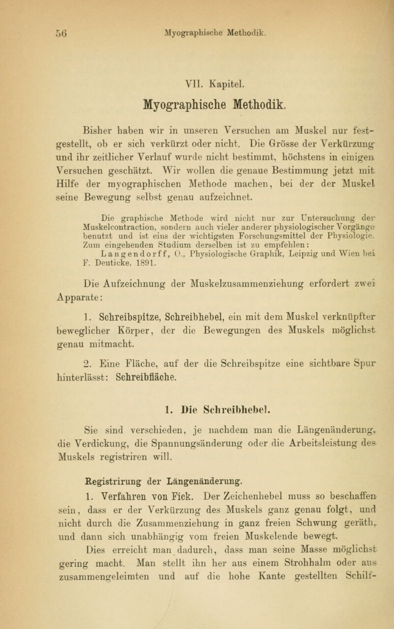 VII. Kapitel. Myographische Methodik. Bisher haben wir in unseren Versuchen am Muskel nur fest- gestellt, ob er sich verkürzt oder nicht. Die Grösse der Verkürzung^ und ihr zeitlicher Verlauf wurde nicht bestimmt, höchstens in einigen Versuchen geschätzt. Wir wollen die genaue Bestimmung jetzt mit Hilfe der myographischen Methode machen, bei der der Muskel seine Bewegung selbst genau aufzeichnet. Die graphische Methode wird nicht nur zur Untersuchung der Muskelcoutraction, sondern auch vieler anderer physiologischer Vorgänge benutzt und ist eins der wichtigsten Forschungsmittel der Physiologie. Zum eingehenden Studium derselben ist zu empfehlen: Langendorff, 0., Physiologische Graphik, Leipzig und Wien bei F. Deuticke, 1891. Die Aufzeichnung der Muskelzusammenziehung erfordert zwei Apparate: 1. Schreibspitze, Schreibhebel, ein mit dem Muskel verknüpfter beweglicher Körper, der die Bewegungen des Muskels möglichst genau mitmacht. 2. Eine Fläche, auf der die Schreibspitze eine sichtbare Spur hinterlässt: Schreibfläche. 1. Die Schreibhebel. Sie sind verschieden, je nachdem man die Längenänderung,, die Verdickung, die Spannungsänderung oder die Arbeitsleistung des- Muskels registriren will. Registrirung der Längenänderung. 1. Verfahren von Fick. Der Zeichenhebel muss so beschaffen sein, dass er der Verkürzung des Muskels ganz genau folgt, und nicht durch die Zusammenziehung in ganz freien Schwung geräthr und dann sich unabhängig vom freien Muskelende bewegt. Dies erreicht man dadurch, dass man seine Masse möglichst gering macht. Man stellt ihn her aus einem Strohhalm oder aus zusammengeleimten und auf die hohe Kante gestellten Schilt-