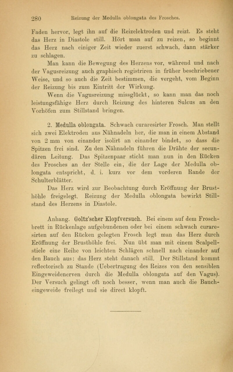 Faden hervor, legt ihn auf die Reizelektroden und reizt. Es steht das Herz in Diastole still. Hört man auf zu reizen, so beginnt das Herz nach einiger Zeit wieder zuerst schwach, dann stärker zu schlagen. Man kann die Bewegung des Herzens vor, während und nach der Vagusreizung auch graphisch registriren in früher beschriebener Weise, und so auch die Zeit bestimmen, die vergeht, vom Beginn der Reizung bis zum Eintritt der Wirkung. Wenn die Vagusreizung missglückt, so kann man das noch leistungsfähige Herz durch Reizung des hinteren Sulcus an den Vorhöfen zum Stillstand bringen. 2. Medulla oblongata. Schwach curaresirter Frosch. Man stellt sich zwei Elektroden aus Nähnadeln her, die man in einem Abstand von 2 mm von einander isolirt an einander bindet, so dass die Spitzen frei sind. Zu den Nähnadeln führen die Drähte der secun- dären Leitung. Das Spitzenpaar sticht man nun in den Rücken des Frosches an der Stelle ein, die der Lage der Medulla ob- longata entspricht, d. i. kurz vor dem vorderen Rande der Schulterblätter. Das Herz wird zur Beobachtung durch Eröffnung der Brust- höhle freigelegt. Reizung der Medulla oblongata bewirkt Still- stand des Herzens in Diastole. Anhang. Goltz'scher Klopl'versuch. Bei einem auf dem Frosch- brett in Rückenlage aufgebundenen oder bei einem schwach curare- sirten auf den Rücken gelegten Frosch legt man das Herz durch Eröffnung der Brusthöhle frei. Nun übt man mit einem Scalpell- stiele eine Reihe von leichten Schlägen schnell nach einander auf den Bauch aus: das Herz steht danach still. Der Stillstand kommt reflectorisch zu Stande (Uebertragung des Reizes von den sensiblen Eingeweidenerven durch die Medulla oblongata auf den Vagus). Der Versuch gelingt oft noch besser, wenn man auch die Bauch- eingeweide freilegt und sie direct klopft.