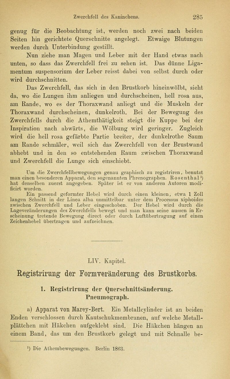 genug für die Beobachtung ist, werden noch zwei nach beiden Seiten hin gerichtete Querschnitte angelegt. Etwaige Blutungen werden durch Unterbindung gestillt. Nun ziehe man Magen und Leber mit der Hand etwas nach unten, so dass das Zwerchfell frei zu sehen ist. Das dünne Liga- mentum Suspensorium der Leber reisst dabei von selbst durch oder wird durchschnitten. Das Zwerchfell, das sich in den Brustkorb bineinwölbt, sieht da, wo die Lungen ihm anliegen und durchscheinen, hell rosa aus, am Rande, wo es der Thoraxwand anliegt und die Muskeln der Thoraxwand durchscheinen, dunkelroth. Bei der Bewegung des Zwerchfells durch die Athemthätigkeit steigt die Kuppe bei der Inspiration nach abwärts, die Wölbung wird geringer. Zugleich wird die heil rosa gefärbte Partie breiter, der dunkelrothe Saum am Rande schmäler, weil sich das Zwerchfell von der Brustwand abhebt und in den so entstehenden Raum zwischen Thorax wand und Zwerchfell die Lunge sich einschiebt. Um die Zwerclifellbewegungen genau graphisch zu registriren, benutzt man einen besonderen Apparat, den sogenannten Phrenographen. RosenthalJ) hat denselben zuerst angegeben. Später ist er von anderen Autoren modi- ficirt worden. Ein passend geformter Hebel wird durch einen kleinen, etwa 1 Zoll langen Schnitt in der Linea alba unmittelbar unter dem Processus xiphoides zwischen Zwerchfell und Leber eingeschoben. Der Hebel wird durch die Lageveränderungen des Zwerchfells bewegt und man kann seine aussen in Er- scheinung tretende Bewegung direct oder durch Luftübertragung auf einen Zeichenhebel übertragen und aufzeichnen. LIV. Kapitel. Registrirung der Formveränderung des Brustkorbs. 1. Registrirung der Quersclinittsänderung. Pneumograph. a) Apparat von Marey-Bert. Ein Metallcylinder ist an beiden Enden verschlossen durch Kautschukmembranen, auf welche Metall- plättchen mit Häkchen aufgeklebt sind. Die Häkchen hängen an einem Band, das um den Brustkorb gelegt und mit Schnalle be- J) Die Athembewegungen. Berlin 1863.