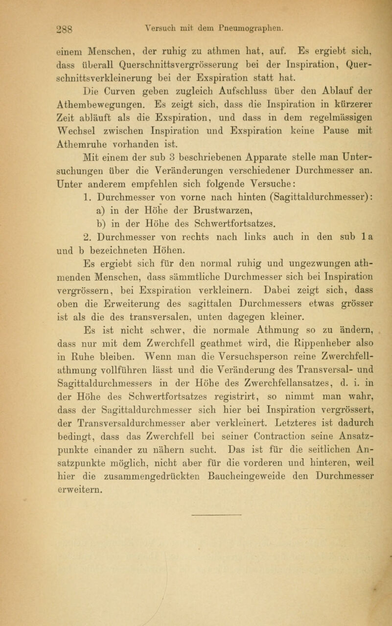 Versuch mit dem Pneumographen. einem Menschen, der ruhig zu athmen hat, auf. Es ergiebt sich, dass überall Querschnittsvergrösserung bei der Inspiration, Quer- schnittsverkleinerung bei der Exspiration statt hat. Die Curven geben zugleich Aufschluss über den Ablauf der Athembewegungen. Es zeigt sich, dass die Inspiration in kürzerer Zeit abläuft als die Exspiration, und dass in dem regelmässigen Wechsel zwischen Inspiration und Exspiration keine Pause mit Athemruhe vorhanden ist. Mit einem der sub 3 beschriebenen Apparate stelle man Unter- suchungen über die Veränderungen verschiedener Durchmesser an. Unter anderem empfehlen sich folgende Versuche: 1. Durchmesser von vorne nach hinten (Sagittaldurchmesser): a) in der Höhe der Brustwai*zen, b) in der Höhe des Schwertfortsatzes. 2. Durchmesser von rechts nach links auch in den sub 1 a uud b bezeichneten Höhen. Es ergiebt sich für den normal ruhig und ungezwungen ath- menden Menschen, dass sämmtliche Durchmesser sich bei Inspiration vergrössern, bei Exspiration verkleinern. Dabei zeigt sich, dass oben die Erweiterung des sagittalen Durchmessers etwas grösser ist als die des transversalen, unten dagegen kleiner. Es ist nicht schwer, die normale Athmung so zu ändern, dass nur mit dem Zwerchfell geathmet wird, die Rippenheber also in Ruhe bleiben. Wenn man die Versuchsperson reine Zwerchfell- athmung vollführen lässt und die Veränderung des Transversal- und Sagittaldurchmessers in der Höhe des Zwerchfellansatzes, d. i. in der Höhe des Schwertfortsatzes registrirt, so nimmt man wahr, dass der Sagittaldurchmesser sich hier bei Inspiration vergrössert, der Transversaldurchmesser aber verkleinert. Letzteres ist dadurch bedingt, dass das Zwerchfell bei seiner Contraction seine Ansatz- punkte einander zu nähern sucht. Das ist für die seitlichen An- satzpunkte möglich, nicht aber für die vorderen und hinteren, weil hier die zusammengedrückten Baucheingeweide den Durchmesser erweitern.