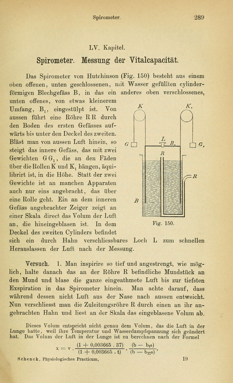 GU LV. Kapitel. Spirometer. Messung der Vitalcapacität. Das Spirometer von Hutchinson (Fig. 150) besteht aus einem oben offenen, unten geschlossenen, mit Wasser gefüllten cylinder- förmigen Blechgefäss B, in das ein anderes oben verschlossenes, unten offenes, von etwas kleinerem Umfang, B1? eingestülpt ist. Von aussen führt eine Röhre RR durch den Boden des ersten Gefässes auf- wärts bis unter den Deckel des zweiten. Bläst man von aussen Luft hinein, so steigt das innere Gefäss, das mit zwei Gewichten G Gx, die an den Fäden über die Rollen K und Kx hängen, äqui- librirt ist, in die Höhe. Statt der zwei Gewichte ist an manchen Apparaten auch nur eins angebracht, das über eine Rolle geht. Ein an dem inneren Gefäss angebrachter Zeiger zeigt an einer Skala direct das Volum der Luft an, die hineingeblasen ist. In dem Deckel des zweiten Cylinders befindet sich ein durch Hahn verschliessbares Loch L zum schnellen Herauslassen der Luft nach der Messung. DA Fig. 150. Versuch. 1. Man inspirire so tief und angestrengt, wie mög- lich, halte danach das an der Röhre R befindliche Mundstück an den Mund und blase die ganze eingeathmete Luft bis zur tiefsten Exspiration in das Spirometer hinein. Man achte darauf, dass während dessen nicht Luft aus der Nase nach aussen entweicht. Nun verschliesst man die Zuleitungsröhre R durch einen an ihr an- gebrachten Hahn und liest an der Skala das eingeblasene Volum ab. Dieses Volum entspricht nicht genau dem Volum, das die Luft in der Lunge hatte, weil ihre Temperatur und Wasserdampfspannung sich geändert hat. Das Volum der Luft in der Lunge ist zu berechnen nach der Formel (1 + 0,003665 . 37) (b - bto) (1 + 0,003665 . t) Schenck, Physiologisches Practicum, (b - b37o) ' 19