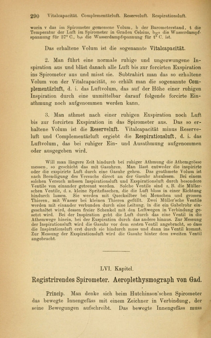 worin v das im Spirometer gemessene Volum, b der Barometerstand, t die Temperatur der Luft im Spirometer in Graden Celsius, b«o die Wasserdampf- spannung für 37° C, bto die Wasserdampfspannung für t° C. ist. Das erhaltene Volum ist die sogenannte Vitalcapacität. 2. Man führt eine normale ruhige und ungezwungene In- spiration aus und bläst danach alle Luft bis zur forcirten Exspiration ins Spirometer aus und misst sie. Subtrahirt man das so erhaltene Volum von der Vitalcapacität, so erhält man die sogenannte Com- plementärluft, d. i. das Luftvolum, das auf der Höhe einer ruhigen Inspiration durch eine unmittelbar darauf folgende forcirte Ein- athmung noch aufgenommen werden kann. 3. Man athmet nach einer ruhigen Exspiration noch Luft bis zur forcirten Exspiration in das Spirometer aus. Das so er- haltene Volum ist die Reserveluft. Vitalcapacität minus Reserve- luft und Complementärluft ergiebt die Respirationsluft, d. i. das Luftvolum, das bei ruhiger Ein- und Ausathmung aufgenommen oder ausgegeben wird. -o^o' Will man längere Zeit hindurch bei ruhiger Athmung die Athemgrösse messen, so geschieht das mit Gasuhren. Man lässt entweder die inspirirte oder die exspirirte Luft durch eine Gasuhr gehen. Das geathmete Volum ist nach Beendigung des Versuchs direct an der Gasuhr abzulesen. Bei einem solchen Versuch müssen Inspirationsluft und Exspirationsluft durch besondere Ventile von einander getrennt werden. Solche Ventile sind z. B. die Müller- schen Ventile, d. s. kleine Spritzflaschen, die die Luft bloss in einer Richtung hindurch lassen. Sie werden mit Quecksilber bei Menschen und grossen Thieren, mit Wasser bei kleinen Thieren gefüllt. Zwei Müller'sche Ventile werden mit einander verbunden durch eine Leitung, in die ein Gabelrohr ein- geschaltet wird, dessen freier Schenkel mit den Luftwegen in Verbindung ge- setzt wird. Bei der Inspiration geht die Luft durch das eine Ventil in die Athemwege hinein, bei der Exspiration durch das andere hinaus. Zur Messung der Inspirationsluft wird die Gasuhr vor dem ersten Ventil angebracht, so dass die Inspirationsluft erst durch sie hindurch muss und dann ins Ventil kommt. Zur Messung der Exspirationsluft wird die Gasuhr hinter dem zweiten Ventil angebracht. LVI. Kapitel. Registrirendes Spirometer. Aeroplethysmograph von Grad. Princip. Man denke sich beim Hutchinson'schen Spirometer das bewegte Innengefäss mit einem Zeichner in Verbindung, der seine Bewegungen aufschreibt. Das bewegte Innengefäss muss