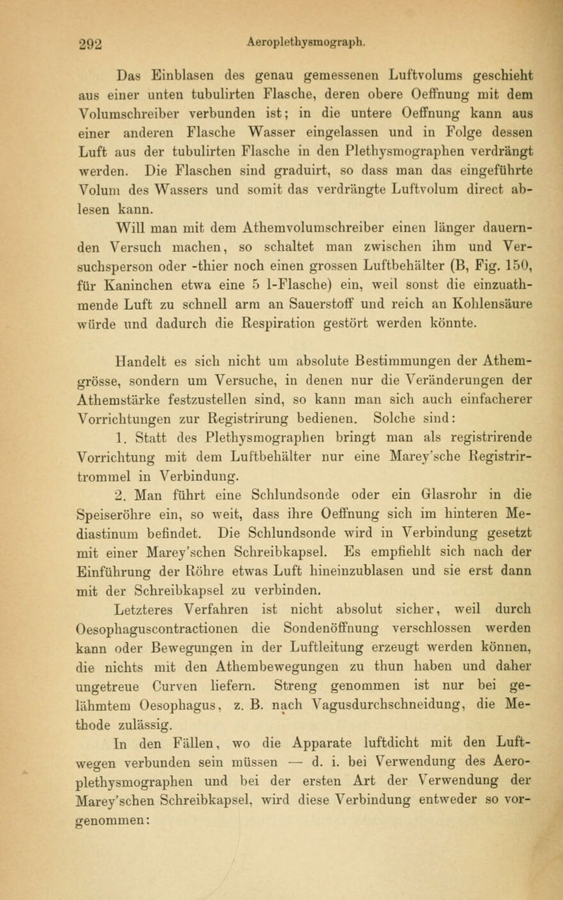 Das Einblasen des genau gemessenen Luftvolums geschieht aus einer unten tubulirten Flasche, deren obere Oeffnung mit dem Volumschreiber verbunden ist; in die untere Oeffnung kann aus einer anderen Flasche Wasser eingelassen und in Folge dessen Luft aus der tubulirten Flasche in den Plethysmographen verdrängt werden. Die Flaschen sind graduirt, so dass man das eingeführte Volum des Wassers und somit das verdrängte Luftvolum direct ab- lesen kann. Will man mit dem Athemvolumschreiber einen länger dauern- den Versuch machen, so schaltet man zwischen ihm und Ver- suchsperson oder -thier noch einen grossen Luftbehälter (B, Fig. 150, für Kaninchen etwa eine 5 1-Flasche) ein, weil sonst die einzuath- mende Luft zu schnell arm an Sauerstoff und reich an Kohlensäure würde und dadurch die Respiration gestört werden könnte. Handelt es sich nicht um absolute Bestimmungen der Athem- grösse, sondern um Versuche, in denen nur die Veränderungen der Athemstärke festzustellen sind, so kann man sich auch einfacherer Vorrichtungen zur Registrirung bedienen. Solche sind: 1. Statt des Plethysmographen bringt man als registrirende Vorrichtung mit dem Luftbehälter nur eine Marey'sche Registrir- trommel in Verbindung. 2. Man führt eine Schlundsonde oder ein Glasrohr in die Speiseröhre ein, so weit, dass ihre Oeffnung sich im hinteren Me- diastinum befindet. Die Schlundsonde wird in Verbindung gesetzt mit einer Marey'schen Schreibkapsel. Es empfiehlt sich nach der Einführung der Röhre etwas Luft hineinzublasen und sie erst dann mit der Schreibkapsel zu verbinden. Letzteres Verfahren ist nicht absolut sicher, weil durch Oesophaguscontractionen die Sondenöffnung verschlossen werden kann oder Bewegungen in der Luftleitung erzeugt werden können, die nichts mit den Athembewegungen zu thun haben und daher ungetreue Curven liefern. Streng genommen ist nur bei ge- lähmtem Oesophagus, z. B. nach Vagusdurchschneidung, die Me- thode zulässig. In den Fällen, wo die Apparate luftdicht mit den Luft- wegen verbunden sein müssen — d. i. bei Verwendung des Aero- plethysmographen und bei der ersten Art der Verwendung der Marey'schen Schreibkapsel, wird diese Verbindung entweder so vor- genommen: