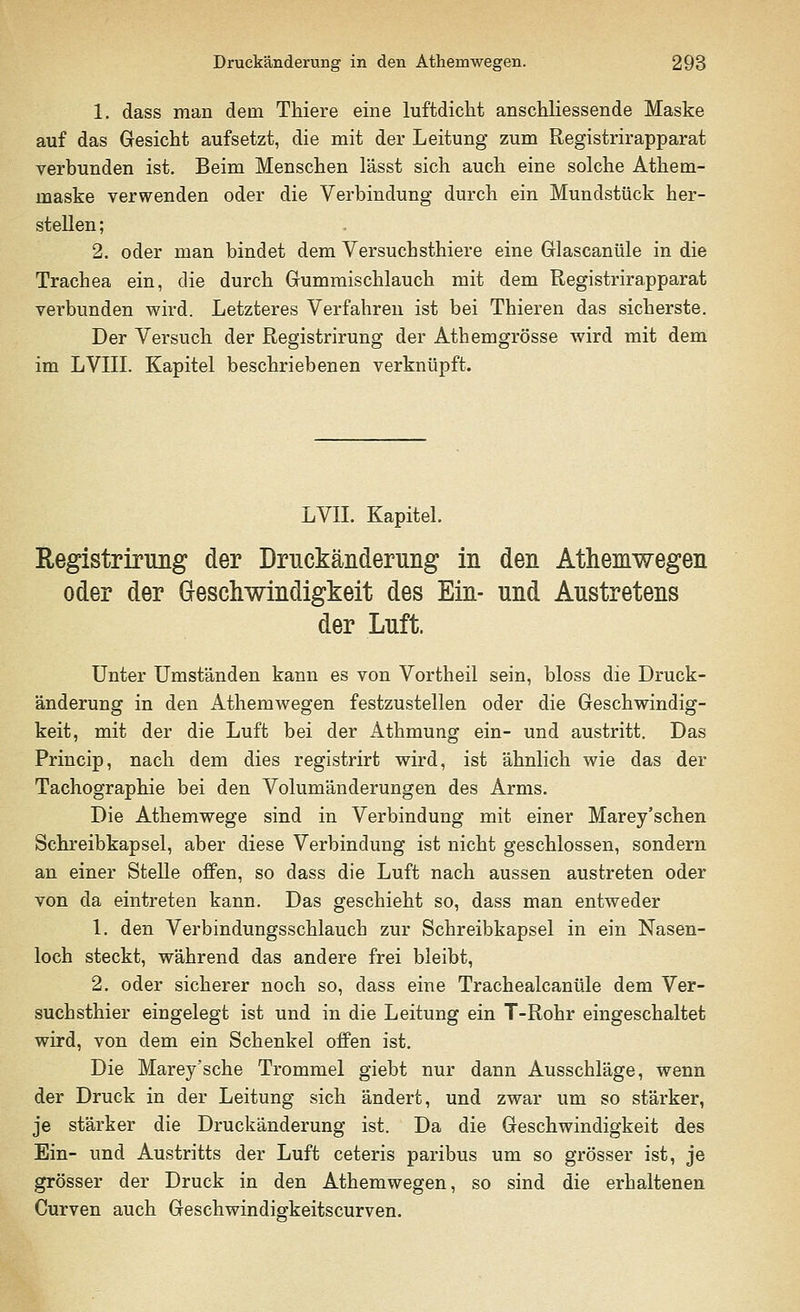 1. dass man dein Thiere eine luftdicht anschliessende Maske auf das Gesicht aufsetzt, die mit der Leitung zum Registrirapparat verbunden ist. Beim Menschen lässt sich auch eine solche Athem- maske verwenden oder die Verbindung durch ein Mundstück her- stellen; 2. oder man bindet dem Versuchsthiere eine Glascanüle in die Trachea ein, die durch Gummischlauch mit dem Registrirapparat verbunden wird. Letzteres Verfahren ist bei Thieren das sicherste. Der Versuch der Registrirung der Athemgrösse wird mit dem im LVIII. Kapitel beschriebenen verknüpft. LVII. Kapitel. Registrirung der Druckänderung in den Athemwegen oder der Geschwindigkeit des Ein- und Austretens der Luft. Unter Umständen kann es von Vortheil sein, bloss die Druck- änderung in den Athemwegen festzustellen oder die Geschwindig- keit, mit der die Luft bei der Athmung ein- und austritt. Das Princip, nach dem dies registrirt wird, ist ähnlich wie das der Tachographie bei den Volumänderungen des Arms. Die Athemwege sind in Verbindung mit einer Marey'schen Schreibkapsel, aber diese Verbindung ist nicht geschlossen, sondern an einer Stelle offen, so dass die Luft nach aussen austreten oder von da eintreten kann. Das geschieht so, dass man entweder 1. den Verbindungsschlauch zur Schreibkapsel in ein Nasen- loch steckt, während das andere frei bleibt, 2. oder sicherer noch so, dass eine Trachealcanüle dem Ver- suchsthier eingelegt ist und in die Leitung ein T-Rohr eingeschaltet wird, von dem ein Schenkel offen ist. Die Marey'sche Trommel giebt nur dann Ausschläge, wenn der Druck in der Leitung sich ändert, und zwar um so stärker, je stärker die Druckänderung ist. Da die Geschwindigkeit des Ein- und Austritts der Luft ceteris paribus um so grösser ist, je grösser der Druck in den Athemwegen, so sind die erhaltenen Curven auch Geschwindigkeitscurven.