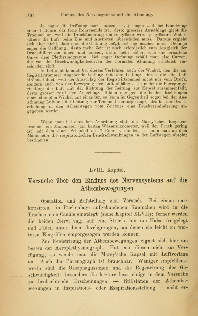 Je enger die Oeffinung nach aussen ist, je enger /. B. bei Benutzung einer T-Röhre ihis freie Röhrenende ist, desto grössere Ausschläge giebt die Trommel an, weil die Druckänderung um so grösser wird, je grössere Wider- stünde die Luft beim Ein- und Austreten überwinden muss. Daraus ergiebt sich aber nicht, dass man die Oeffnung möglichst eng machen muss. Denn je enger die Oeffnung, desto mehr Zeit ist auch erforderlich zum Ausgleich der Druckdifferenzen innen und aussen, desto mehr nähert sich die erhaltene Curve dem Plethysmogramm. Bei enger Oeffnung erhält man also Curven, die von den Oeschwindigkeitscurven der normalen Athmung erheblich ver- Bchieden sind. In Betracht kommt bei diesem Verfahren auch der Winkel, den die zur Kegistrirtrommel abgehende Leitung mit der Leitung, durch die die Luft strömt, bildet, weil der Ausschlag der Registrirtrommel nicht nur vom Druck, sondern auch von der Bewegung der Luft abhängt. Je mehr die Bewegungs- richtung der Luft mit der Richtung der Leitung zur Kapsel zusammenfällt, desto grösser wird der Ausschlag. Bilden dagegen die beiden Richtungen einen stumpfen Winkel mit einander, so kann im Gegentheil sogar bei der Aus- athmung Luft aus der Leitung zur Trommel herausgesaugt, also bei der Druck- erhöhung in den Athemwegeu vom Zeichner eine Druckverminderung an- gegeben werden Wenn man bei derselben Anordnung statt der Marey'schen Registrir- trommel ein Manometer (am besten Wassermanometer, weil der Druck gering ist) mit dem einen Schenkel des T-Rohrs verbindet, so kann man an dem Manometer die respiratorischen Druckschwankungen in den Luftwegen absolut bestimmen. LVIII. Kapitel. Versuche über den Einfluss des Nervensystems auf die Athembewegungen. Operation und Aufstellung zum Versuch. Bei einem nar- kotisirten, in Rückenlage aufgebundenen Kaninchen wird in die Trachea eine Canüle eingelegt (siehe Kapitel XLVII); ferner werden die beiden Nervi vagi auf eine Strecke hin am Halse freigelegt und Fäden unter ihnen durchgezogen, an denen sie leicht zu wei- teren Eingriffen emporgezogen werden können. Zur Registrirung der Athembewegungen eignet sich hier am besten der Aeroplethysmograph. Hat man diesen nicht zur Ver- fügung, so wende man die Marey'sche Kapsel mit Luftvorlage an. Auch der Phrenograph ist brauchbar. Weniger empfehlens- werth sind die Oesophagussonde und die Registrirung der Ge- schwindigkeit; besonders die letztere lässt einige in dem Versuche zu beobachtende Erscheinungen — Stillstände der Athembe- wegungen in Inspirations- oder Exspirationsstellung — nicht er-