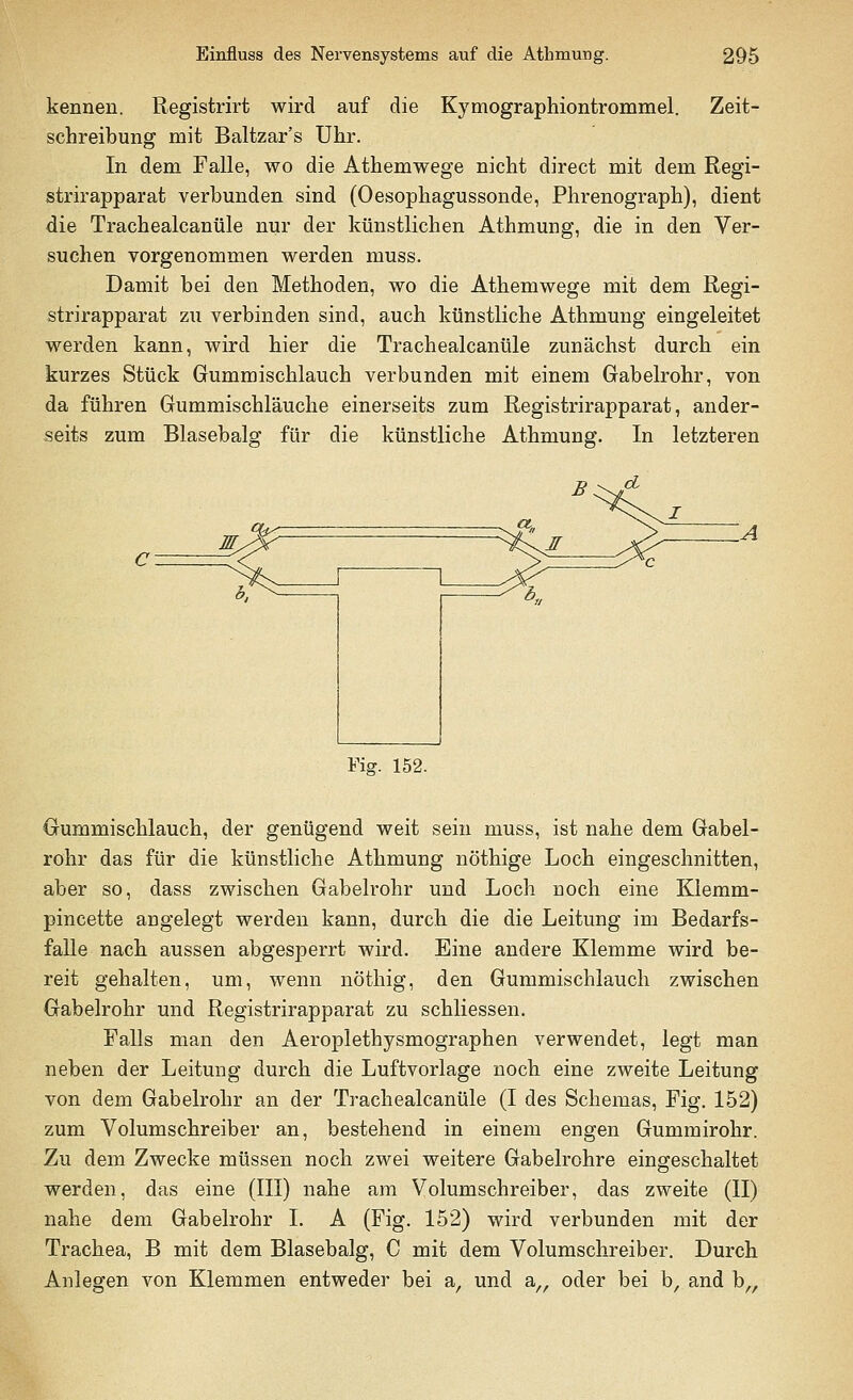kennen. Registrirt wird auf die Kymographiontrommel. Zeit- schreibung mit Baltzar's Uhr. In dem Falle, wo die Athemwege nicht direct mit dem Regi- strirapparat verbunden sind (Oesophagussonde, Phrenograph), dient die Trachealcanüle nur der künstlichen Athmung, die in den Ver- suchen vorgenommen werden muss. Damit bei den Methoden, wo die Athemwege mit dem Regi- strirapparat zu verbinden sind, auch künstliche Athmung eingeleitet werden kann, wird hier die Trachealcanüle zunächst durch ein kurzes Stück Gummischlauch verbunden mit einem Gabelrohr, von da führen Gummischläuche einerseits zum Registrirapparat, ander- seits zum Blasebalg für die künstliche Athmung. In letzteren Fig. 152. Gummischlauch, der genügend weit sein muss, ist nahe dem Gabel- rohr das für die künstliche Athmung nöthige Loch eingeschnitten, aber so, dass zwischen Gabelrohr und Loch Doch eine Klemm- pincette angelegt werden kann, durch die die Leitung im Bedarfs- falle nach aussen abgesperrt wird. Eine andere Klemme wird be- reit gehalten, um, wenn nöthig, den Gummischlauch zwischen Gabelrohr und Registrirapparat zu schliessen. Falls man den Aeroplethysmographen verwendet, legt man neben der Leitung durch die Luftvorlage noch eine zweite Leitung von dem Gabelrohr an der Trachealcanüle (I des Schemas, Fig. 152) zum Volumschreiber an, bestehend in einem engen Gummirohr. Zu dem Zwecke müssen noch zwei weitere Gabelrohre eingeschaltet werden, das eine (III) nahe am Volumschreiber, das zweite (II) nahe dem Gabelrohr I. A (Fig. 152) wird verbunden mit der Trachea, B mit dem Blasebalg, C mit dem Volumschreiber. Durch Anlegen von Klemmen entweder bei a, und a„ oder bei b, and b„